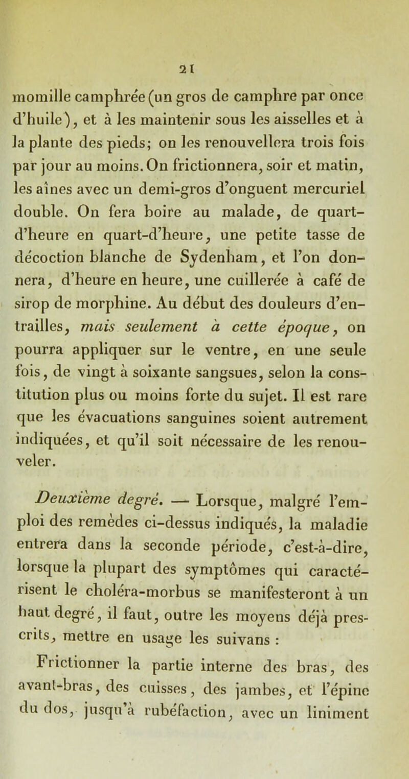 2 1 momille camphrée (un gros de camphre par once d’huile), et à les maintenir sous les aisselles et à la plante des pieds; on les renouvellera trois fois par jour au moins. On frictionnera, soir et matin, les aines avec un demi-gros d’onguent mercuriel double. On fera boire au malade, de quart- d’heure en quart-d’heure, une petite tasse de décoction blanche de Sydenham, et l’on don- nera, d’heure en heure, une cuillerée à café de sirop de morphine. Au début des douleurs d’en- trailles, mais seulement à cette époque, on pourra appliquer sur le ventre, en une seule fois, de vingt à soixante sangsues, selon la cons- titution plus ou moins forte du sujet. Il est rare que les évacuations sanguines soient autrement indiquées, et qu’il soit nécessaire de les renou- veler. Deuxieme degré. — Lorsque, malgré l’em- ploi des remèdes ci-dessus indiqués, la maladie entrera dans la seconde période, c’est-à-dire, lorsque la plupart des symptômes qui caracté- risent le choléra-morbus se manifesteront à un haut degré, il faut, outre les moyens déjà pres- crits, mettre en usage les suivans : Frictionner la partie interne des bras, des avanl-bras, des cuisses, des jambes, et l’épine du dos, jusqu a rubéfaction, avec un liniment