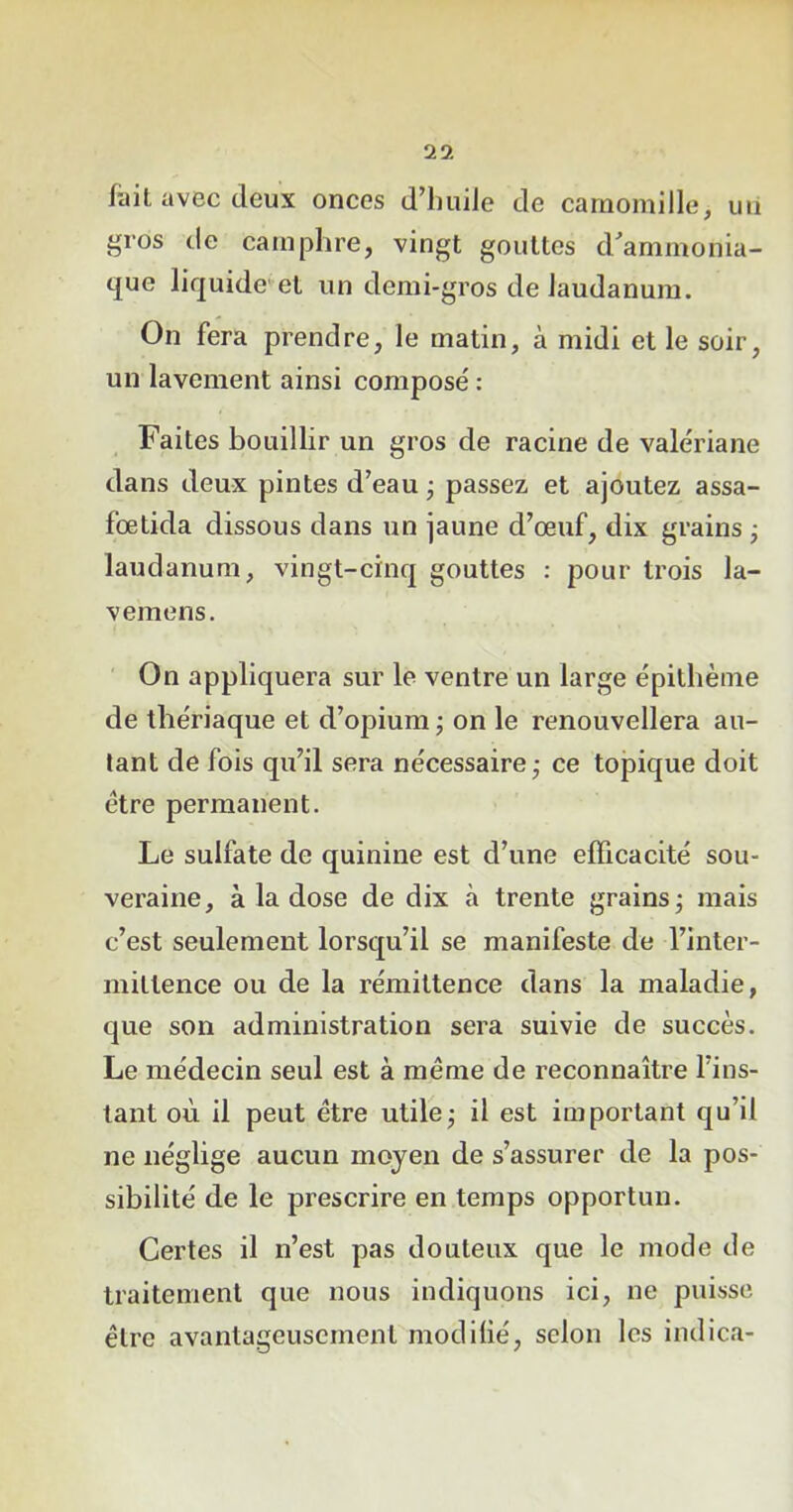 lait avec (leux onces d’huile de camomille, mi gros de camphre, vingt gouttes d'ammonia- que liquide et un demi-gros de laudanum. On fera prendre, le matin, à midi et le soir, un lavement ainsi composé: Faites bouillir un gros de racine de valériane dans deux pintes d’eau ; passez et ajoutez assa- fœtida dissous dans un jaune d’œuf, dix grains ; laudanum, vingt-cinq gouttes : pour trois la- vemens. On appliquera sur le ventre un large épithème de thériaque et d’opium ; on le renouvellera au- tant de fois qu’il sera nécessaire - ce topique doit être permanent. Le sulfate de quinine est d’une efficacité sou- veraine, à la dose de dix à trente grains; mais c’est seulement lorsqu’il se manifeste de l’inter- mittence ou de la rémittence dans la maladie, que son administration sera suivie de succès. Le médecin seul est à même de reconnaître l’ins- tant où il peut être utile; il est important qu’il ne néglige aucun moyen de s’assurer de la pos- sibilité de le prescrire en temps opportun. Certes il n’est pas douteux que le mode de traitement que nous indiquons ici, ne puisse être avantageusement modifié, selon les indica-