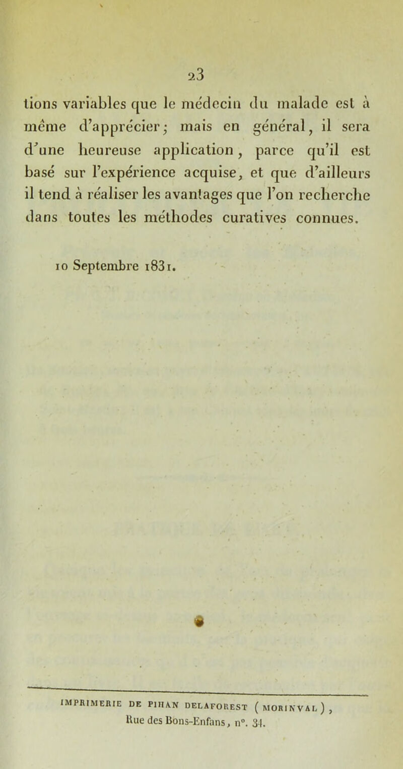 lions variables que le médecin du malade est à même d’apprécier; mais en général, il sera d'une heureuse application, parce qu’il est basé sur l’expérience acquise, et que d’ailleurs il tend à réaliser les avantages que l’on recherche dans toutes les méthodes curatives connues. io Septembre i83i. « IMPRIMERIE DE PIIIA.N DELAFOREST ( MORINVAL ) , Hue des Bons-Enfans, n°. 34.