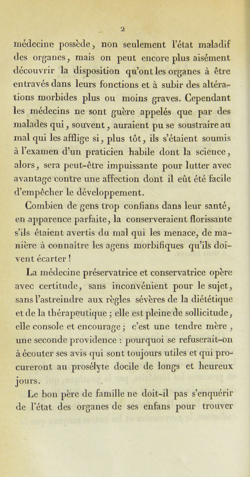 médecine possède, non seulement l’état maladif des organes, mais on peut encore plus aisément découvrir la disposition qu’ont les organes à être entravés dans leurs fonctions et à subir des altéra^ lions morbides plus ou moins graves. Cependant les médecins ne sont guère appelés que par des malades qui, souvent, auraient pu se soustraire au mal qui les afflige si, plus tôt, ils s’étaient soumis à l’examen cl’un praticien habile dont la science, alors, sera peut-être impuissante pour lutter avec avantage contre une affection dont il eût été facile d’empêcher le développement. Combien de gens trop confians dans leur santé, en apparence parfaite, la conserveraient florissante s’ils étaient avertis du mal qui les menace, de ma- nière à connaître les agens morbifiques qu’ils doi- vent écarter ! La médecine préservatrice et conservatrice opère avec certitude, sans inconvénient pour le sujet, sans l’astreindre aux règles sévères de la diététique et de la thérapeutique ; elle est pleine de sollicitude, elle console et encourage ; c’est une tendre mère , une seconde providence : pourquoi se refuserait-on à écouter ses avis qui sont toujours utiles et qui pro- cureront au prosélyte docile de longs et heureux jours. Le bon père de famille ne doit-il pas s’enquérir de l’état des organes de ses enfans pour trouver