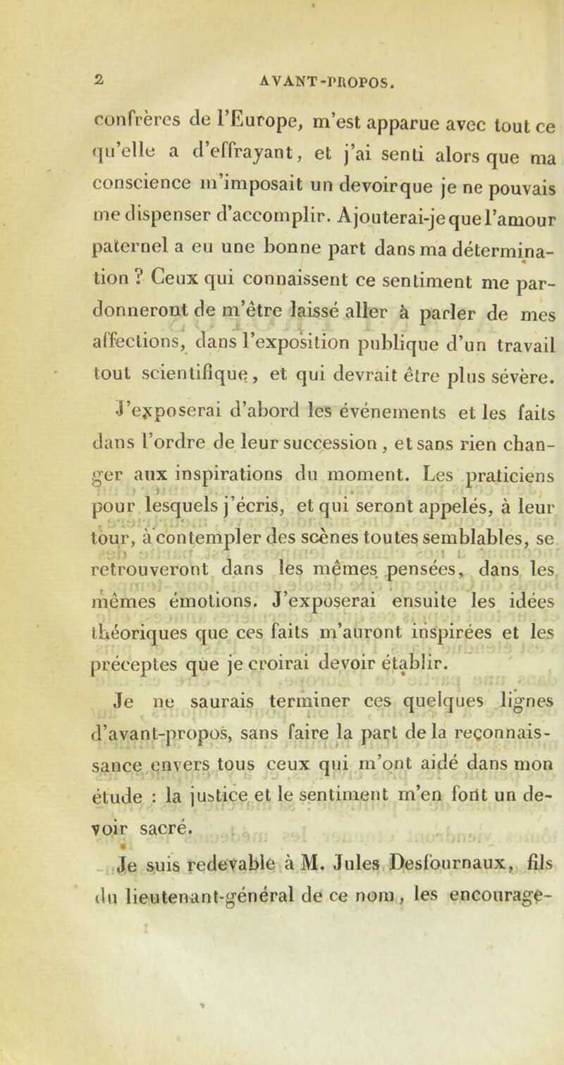 confrères de l’Europe, m’est apparue avec tout ce qu’elle a d’effrajant, et j’ai senti alors que ma conscience m imposait un devoirque je ne pouvais me dispenser d’accomplir. Ajouterai-je que l’amour paternel a eu une bonne part dans ma détermina- tion ? Ceux qui connaissent ce sentiment me par- donneront de m’être laissé aller à parler de mes affections, dans l’exposition publique d’un travail tout scientifique, et qui devrait être plus sévère. J’ejcposerai d’abord les événements et les faits dans l’ordre de leur succession , et sans rien chan- ger aux inspirations du moment. Les praticiens pour lesquels j’écris, et qui seront appelés, à leur tour, àcbntempler des scènes toutes semblables, se retrouveront dans les mêmes pensées, dans les ( , t:- mêmes émotions. J’exposerai ensuite les idées théoriques que ces faits m’auront inspirées et les préceptes que je croirai devoir établir. Je ne saurais terminer ces quelques lignes d’avant-propos, sans faire la part delà reconnais- sance envers tous ceux qui m’ont aidé dans mon étude : la justice, et le sentiment m’en font un de- voir sacré. - .Je suis redevable à M. Jules Desfonrnaux, fils du lieutenant-général de ce nom, les encourage-