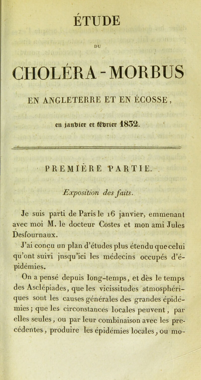 ÉTUDE DU CHOLÉRA-MORBUS EN ANGLETERRE ET EN ÉCOSSE , en janljiet et fétotter 1852. .1* I r» I ■ U I ■ ■ I « ■ I n. I . — . - PREMIÈRE PARTIE. . Exposition des faits. Je suis parti de Paris le i6 janvier, emmenant avec moi M. le docteur Costes et mon ami Jules Desfournaux. J’ai conçu un plan d’études plus étendu quecelui qu’ont suivi jnsqu^ici les médecins occupés d’é- pidémies. On a pensé depuis long-temps, et dès le temps des Asclépiades, que les vicissitudes atmosphéri- ques sont les causes générales des grandes épidé- mies; que les circonstances locales peuvent, par elles seules, ou par leur combinaison avec les pré- cédentes, produire les épidémies locales^ ou mo-