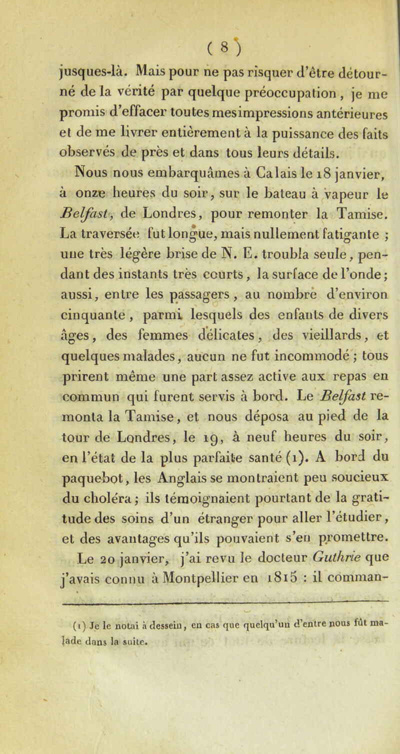 jusques-là. Mais pour ne pas risquer d’étre détour- né de la vérité par quelque préoccupation , je me promis d’effacer toutes mesimpressions antérieures et de me livrer entièrement à la puissance des faits observés de près et dans tous leurs détails. Nous nous embarquâmes à Calais le i8 janvier, à onze heures du soir, sur le bateau à Vapeur le Belfast, de Londres, pour remonter la Tamise. La traversée fut longue, mais nullement fatigante ; une très légère brise de N. E. troubla seule, pen- dant des instants très courts, la surface de l’onde ; aussi, entre les passagers , au nombre d’environ cinquante , parmi lesquels des enfants de divers âges, des femmes délicates, des vieillards, et quelques malades, aucun ne fut incommodé ; tous prirent même une part assez active aux repas en commun qui furent servis à bord. Le Belfast re- monta la Tamise, et nous déposa au pied de la tour de Londres, le 19, à neuf heures du soir, en l’état de la plus parfaite santé (1). A bord du paquebot, les Anglais se montraient peu soucieux du choléra; ils témoignaient pourtant de la grati- tude des soins d’un étranger pour aller l’étudier, et des avantages qu’ils pouvaient s’en promettre. Le 20 janvier, j’ai revu le docteur Guthrie que j’avais connu à Montpellier en i8i5 : il comman- (1) Je le notai à dessein, en cas que quelqu’un d’entre nous fût ma- ]ade dans la suite.