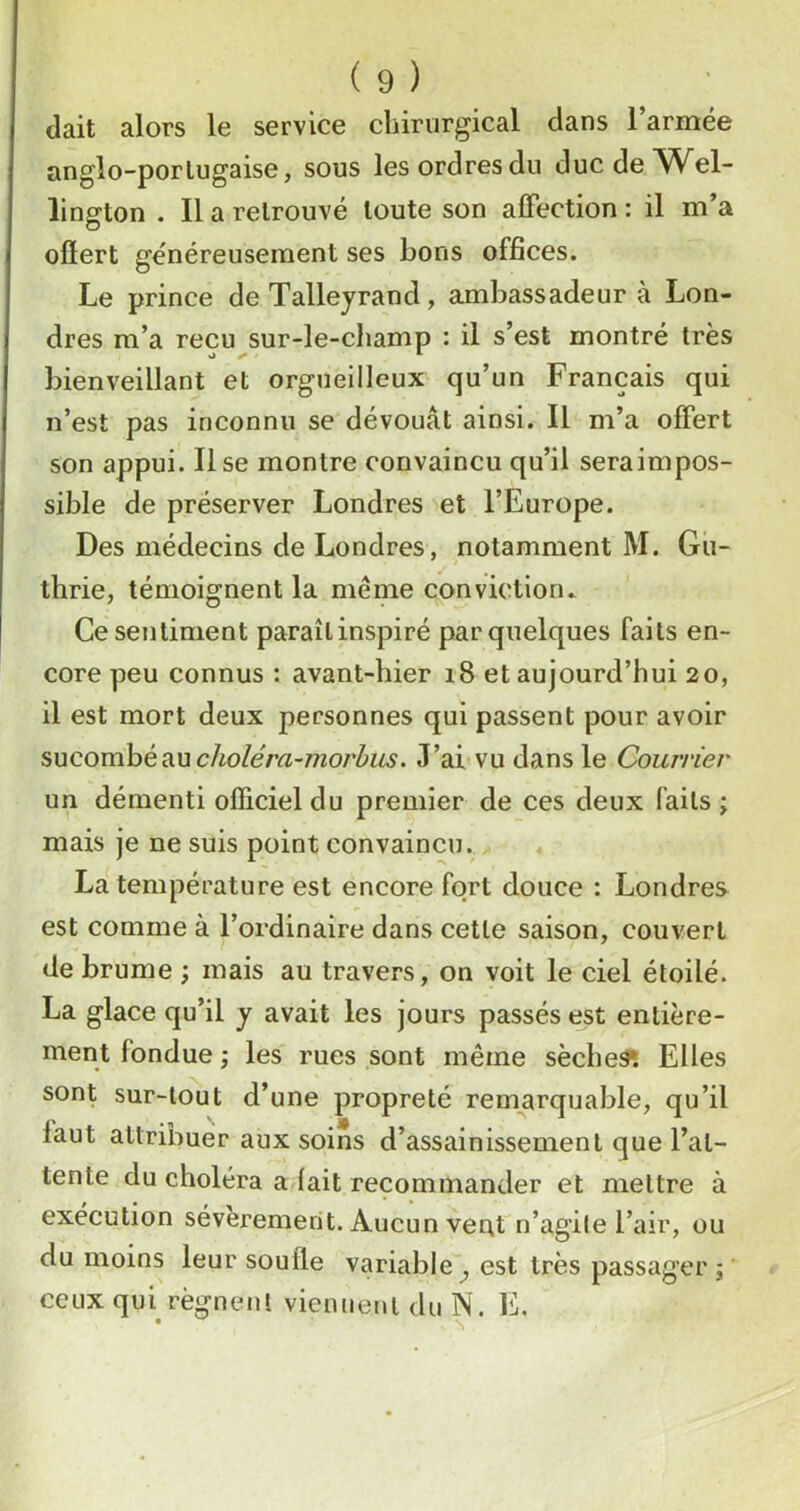 Uait alors le service chirurgical dans l’armée anglo-porlugaise, sous les ordres du duc de Wel- lington . Il a retrouvé toute son affection : il m’a ofïert généreusement ses bons offices. Le prince de Talleyrand, ambassadeur à Lon- dres m’a reçu sur-le-champ : il s’est montré très bienveillant et orgueilleux qu’un Français qui n’est pas inconnu se dévouât ainsi. Il m’a offert son appui. Il se montre convaincu qu’il seraimpos- sible de préserver Londres et l’Europe. Des médecins de Londres, notamment M. Gu- thrie, témoignent la même conviction. Ce sentiment paraîlinspiré par quelques faits en- core peu connus : avant-hier i8 et aujourd’hui 20, il est mort deux personnes qui passent pour avoir sucomhéAU choléra-morhus. J’ai vu dans le Courrier un démenti officiel du premier de ces deux faits j mais je ne suis point convaincu. La température est encore fort douce : Londres est comme à l’ordinaire dans cette saison, couvert de brume ; mais au travers, on voit le ciel étoilé. La glace qu’il y avait les jours passés est entière- ment fondue ; les rues sont même sèches Elles sont sur-tout d’une propreté remarquable, qu’il faut attribuer aux soins d’assainissement que l’at- tente du choléra a fait recommander et mettre à exécution séveremerit. Aucun vent n’agile l’air, ou du moins leur soufle variable ^ est très passager j ceux qui régnent viennent du N. E.