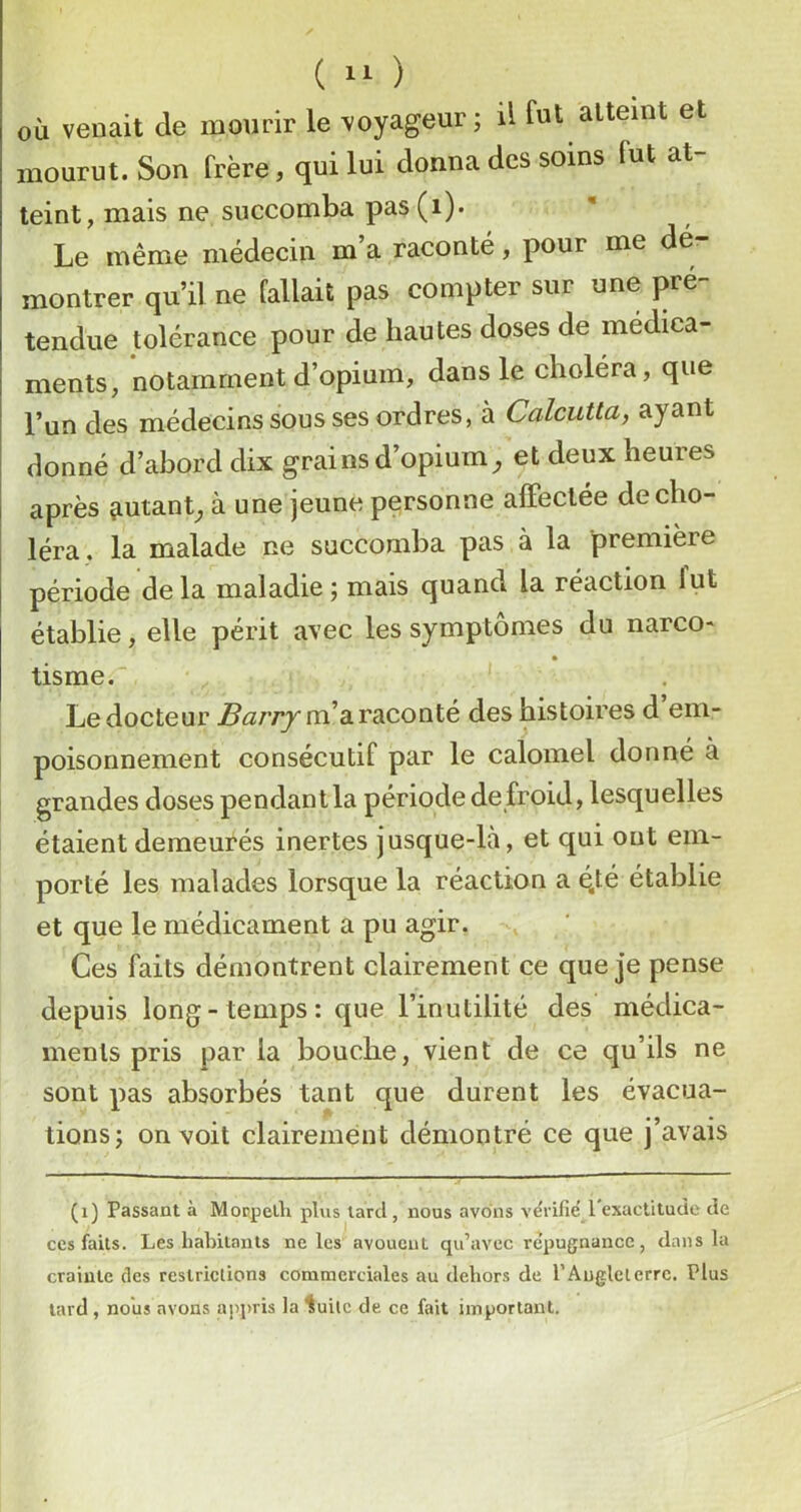 ( ) où venait de mourir le voyageur; il fut atteint et mourut. Son frère, qui lui donna des soins fut at- teint, mais ne succomba pas (i). Le même médecin m a raconté, pour me dé montrer qu’il ne fallait pas compter sur une pré- tendue tolérance pour de hautes doses de médica- ments, notamment d’opium, dans le choléra, que l’un des médecins sous ses ordres, à Calcutta, ayant donné d’abord dix grains d’opium^ et deux heures après jiutanL à une jeune personne affectée de cho- léra, la malade ne succomba pas à la première période delà maladie ; mais quand la réaction lut établie, elle périt avec les symptômes du narco- tisme. Le docteur m’a raconté des histoires d em- poisonnement consécutif par le calomel donné à grandes doses pendantla période defroid, lesquelles étaient demeurés inertes jusque-là, et qui ont em- porté les malades lorsque la réaction a é.té établie et que le médicament a pu agir. Ces faits démontrent clairement ce que je pense depuis long-temps: que l’inutilité des médica- ments pris par la bouche, vient de ce qu’ils ne sont pas absorbés tant que durent les évacua- tions; on voit clairement démontré ce que j’avais (i) Passant à Morpelli plvis tard , nous avons vérifie 1 exactitude de ces faits. Les habitants ne les avouent qu’avec re’pugnance, dans la crainte des restrictions commerciales au dehors de l’Angleterre, Plus tard , nous avons appris la ^uitc de ce fait important.