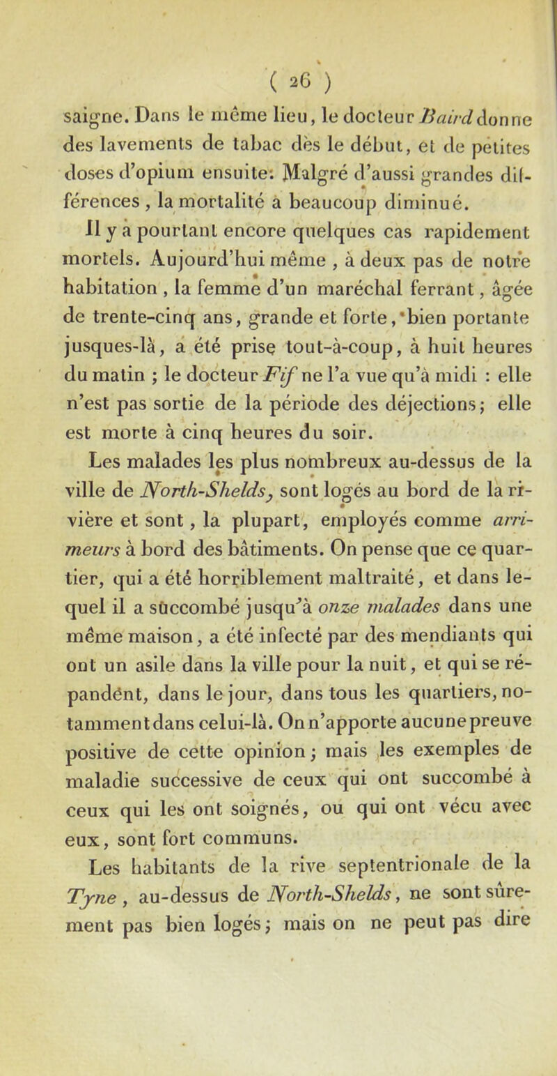 saig-ne. Dans le même lieu, le docteur don ne des lavements de tabac dès le début, et de petites doses d’opium ensuite: Malgré d’aussi grandes dil- férences , la mortalité a beaucoup diminué. 11 y à pourtant encore quelques cas rapidement mortels. Aujourd’hui même , à deux pas de notre habitation , la femme d’un maréchal ferrant, âgée de trente-cinq ans, grande et forte,'bien portante jusques-là, a été prise tout-à-coup, à huit heures du matin ; le docteur ne l’a vue qu’à midi : elle n’est pas sortie de la période des déjections ; elle est morte à cinq heures du soir. Les malades les plus nombreux au-dessus de la ville de North-Sheldsj sont logés au bord de la ri- vière et sont, la plupart, employés comme arri- meurs à bord des bâtiments. On pense que ce quar- tier, qui a été horriblement maltraité, et dans le- quel il a sùccombé jusqu^à onze malades dans une même maison, a été infecté par des mendiants qui ont un asile dans la ville pour la nuit, et qui se ré- pandént, dans le jour, dans tous les quartiers, no- tammentdans celui-là. On n’apporte aucunepreuve positive de cette opinion ; mais ,les exemples de maladie successive de ceux qui ont succombé à ceux qui les ont soignés, ou qui ont vécu avec eux, sont fort communs. Les habitants de la rive septentrionale de la Tjne , au-dessus àe North-Shelds, ne sont sûre- ment pas bien logés J maison ne peut pas dire