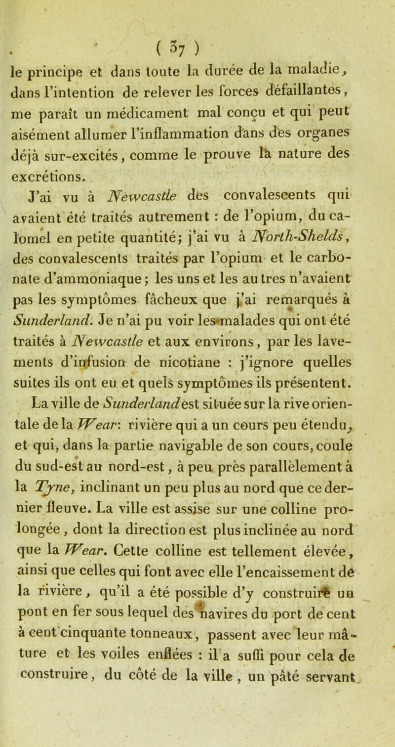 ( 3? ) le principe et dans toute la durée de la maladie^ dans l’intention de relever les forces défaillantes, me paraît un médicament mal conçu et qui peut aisément allumer l’inflammation dans des organes déjà sur-excités, comme le prouve lU nature des excrétions. J’ai vu à Newcastle des convalescents qui avaient été traités autrement : de l’opium, du ca- lomel en petite quantité; j^ai vu à North-Sheldsy des convalescents traités par l’opium et le carbo- nate d’ammoniaque ; les uns et les au 1res n’avaient pas les symptômes fâcheux que j.’ai remarqués à Sunderland. Je n’ai pu voir lesnnalades qui ont été traités à Newcastle et aux environs, par les lave- ments d’infusion de nicotiane : j’ignore quelles suites ils ont eu et quels symptômes ils présentent. La ville de Sunderlandesl située sur la rive orien- tale de la Wear\ rivière qui a un cours peu étendu^ et qui, dans la-partie navigable de son cours, coule du sud-est au nord-est, à peu près parallèlement à la Tjrne, inclinant un peu plus au nord que ce der- nier fleuve. La ville est assise sur une colline pro- longée, dont la direction est plus inclinée au nord que la TVear, Cette colline est tellement élevée, ainsi que celles qui font avec elle l’encaissement dé la rivière, qu’il a été possible d’y construii^ un pont en fer sous lequel des'^avires du port de cent à cent cinquante tonneaux, passent avec leur mâ- ture et les voiles enflées : il a sufli pour cela de construire, du côté de la ville, un pâté servant.