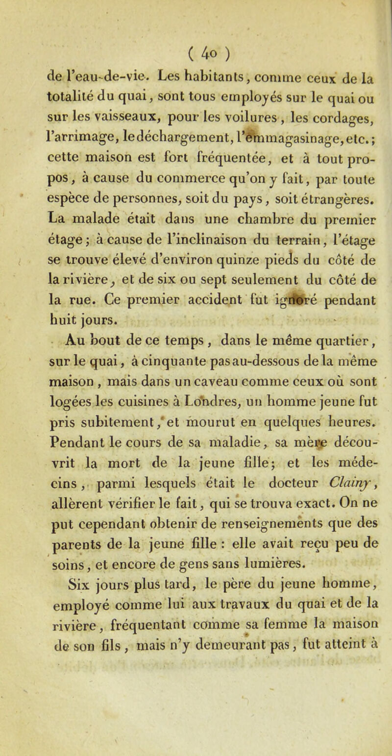 de l’eau-de-vie. Les habitants, comme ceux de la totalité du quai, sont tous employés sur le quai ou sur les vaisseaux, pour les voilures , les cordages, l’arrimage, ledéchargement, l’^imagasinage,etc.; cette maison est fort fréquentée, et à tout pro- pos, à cause du commerce qu’on y fait, par toute espèce de personnes, soit du pays, soit étrangères. La malade était dans une chambre du premier étage ; à cause de l’inclinaison du terrain, l’étage se trouve élevé d’environ quinze pieds du côté de la rivière^ et de six ou sept seulement du côté de la rue. Ce premier accident fut ignoré pendant huit jours. Au bout de ce temps , dans le même quartier, sur le quai, à cinquante pas au-dessous de la même maison , mais dans un caveau comme ceux où sont logées les cuisines à Ldhdres, un homme jeune fut pris subitement,‘et mourut en quelques heures. Pendant le cours de sa maladie, sa décou- vrit la mort de la jeune fille; et les méde- cins , parmi lesquels était le docteur Clainj, allèrent vérifier le fait, qui se trouva exact. On ne put cependant obtenir de renseignements que des parents de la jeune fille : elle avait reçu peu de soins, et encore de gens sans lumières. Six jours plus tard, le père du jeune homme, employé comme lui aux travaux du quai et de la rivière, fréquentant comme sa femme la maison de son fils, mais n’y demeurant pas, fut atteint à