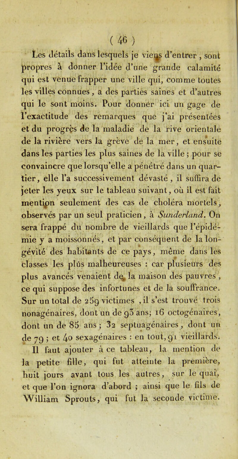 Les détails dans lesquels je vie^ d’entrer , sont propres à donner l’idée d’une grande calamité qui est venue frapper une ville qui, comme toutes les villes connues , a des parliés saines et d’autres qui le sont moins. Pour donner ici un gage de l’exactitude des remarques que j’ai présentées et du progrès de la maladie de la rive orientale de la rivière vers la grève de la mer, et ens^uite dans les parties les plus saines de la ville ; pour se convaincre que lorsqu’elle a pénétré dans un quar- tier, elle l’a successivement dévasté, il suffira de jeter les yeux sur le tableau suivant, où il est fait menti^pn seulement des cas de choléra mortels, observés par un seul praticien, à Sunderland. On sera frappé du nombre de vieillards que l’épidé- mie y a moissonnés, et par conséquent de la Ion- gévité des habitants de ce pays, même dans les classes les plus malheureuses : car plusieurs des plus avancés venaient d^la maison des pauvres , ce qui suppose des infortunes et de la souffrance. Sur un total de 269 victimes ,il s’est trouvé trois nonagénaires, dont un de q3 ans; 16 octogénaires, dont un de 85 ans; 32 septuagénaires, dont un de 79 ; et 4o sexagénaires : en tou 1,91 vieillards. Il faut ajouter à ce tableau, la mention de la petite fille, qui fut atteinte la première, huit jours avant tous les autres, sur le quai, et que l’on ignora d’abord ; ainsi que le fils de William Sprouts, qui fut la seconde victime.