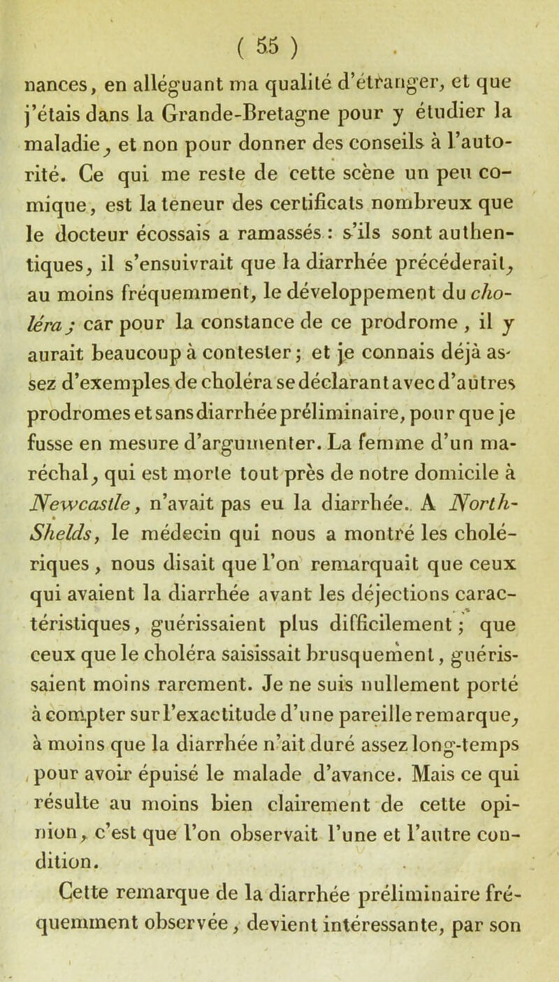 nances, en alléguant ma qualité d’élfariger, et que j’étais dans la Grande-Bretagne pour y étudier la maladie^ et non pour donner des conseils à l’auto- rité. Ce qui me reste de cette scène un peu co- mique, est la teneur des certificats nombreux que le docteur écossais a ramassés : s’ils sont authen- tiques, il s’ensuivrait que la diarrhée précéderait, au moins fréquemment, le développement du cho- léra; car pour la constance de ce prodrome , il y aurait beaucoup à contester; et j,e connais déjà as' sez d’exemples decholérasedéclarantavecd’aûtres prodromes et sans diarrhée préliminaire, pou r que je fusse en mesure d’argumenter. La femme d’un ma- réchal, qui est morte tout près de notre domicile à Newcastle y n’avait pas eu la diarrhée.. A North- Shelds, le médecin qui nous a montré les cholé- riques , nous disait que l’on remarquait que ceux qui avaient la diarrhée avant les déjections carac- téristiques, guérissaient plus difficilement; que ceux que le choléra saisissait brusquement, guéris- saient moins rarement. Je ne suis nullement porté à compter sur l’exactitude d’une pareille remarque, à moins que la diarrhée n’ait duré assez long-temps , pour avoir épuisé le malade d’avance. Mais ce qui résulte au moins bien clairement de cette opi- nion, c’est que l’on observait l’une et l’autre con- dition. Cette remarque de la diarrhée préliminaire fré- quemment observée, devient intéressante, par son
