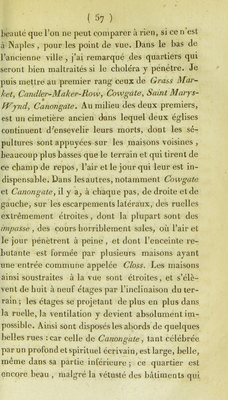 ( ) beauté que l’on ne peut comparer à rien, si ce n’est à Naples, pour les point de vue. Dans le bas de l’ancienne ville y j’ai remarqué des quartiers qui seront bien maltraités si le choléra y pénétre. Je puis mettre au premier rang ceux de Grass Mar- ket, Candler-Maker-Row, Gowgate, Saint Maiys- kVpid, Canongate. Au milieu des deux premiers, est un cimetière ancien dans lequel deux églises continuent d'ensevelir leurs morts, dont les sé- pultures sont appuyées sur les maisons voisines , beaucoup plus basses que le terrain et qui tirent de ce champ de repos, l’air et le jour qui leur est in- dispensable. Dans les autres, notamment Cowgate et Canongate y il y a^ à chaque pas, de droite et de gauche, sur les escarpements latéraux, des ruelles extrêmement étroites, dont la plupart sont des impasse , des cours horriblement sales, où l’air et le jour pénètrent à peine, et dont l’enceinte re- butante est formée par plusieurs maisons ayant une entrée commune appelée Closs, Les maisons ainsi soustraites à la vue sont étroites, et s’élè- vent de huit à neuf étages par l’inclinaison du ter- rain ; les étages se' projetant de plus en plus dans la ruelle, la ventilation y devient absolument im- possible. Ainsi sont disposés les abords de quelques belles rues :car celle de Canongate, tant célébrée par un profond et spirituel écrivain, est large, belle, même dans sa partie inférieure ; ce quartier est çncore beau , malgré la vétusté des bâtiments qui