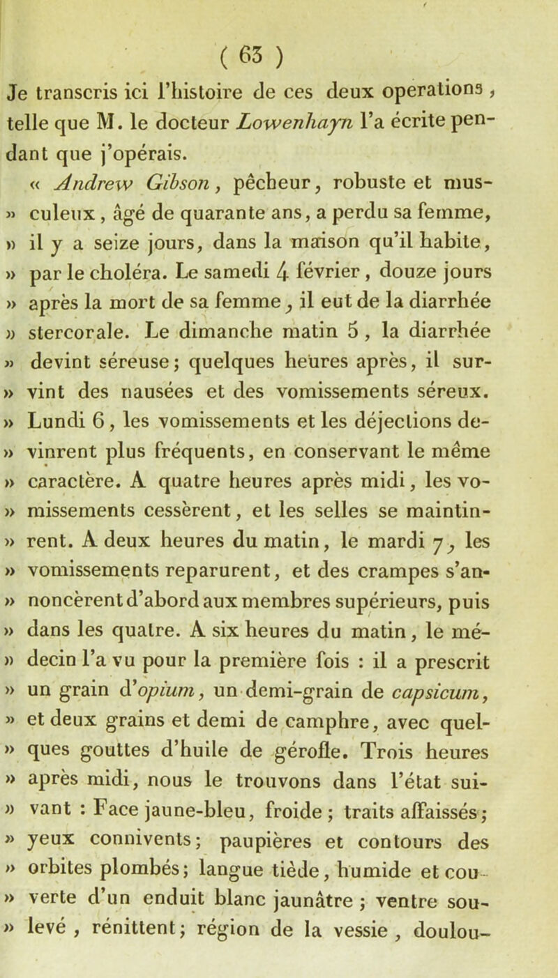 Je transcris ici l’histoire de ces deux operations , telle que M. le docteur Lowenhayn l’a écrite pen- dant que j’opérais. « Andrew Gihson, pêcheur, robuste et nius- « culeux, âgé de quarante ans, a perdu sa femme, » il y a seize jours, dans la maison qu’il habite, )> par le choléra. Le samedi 4 février , douze jours » après la mort de sa femme y il eut de la diarrhée » stercorale. Le dimanche matin 5, la diarrhée » devint séreuse; quelques heures après, il sur- » vint des nausées et des vomissements séreux. » Lundi 6, les vomissements et les déjections de- » vinrent plus fréquents, en conservant le même » caractère. A quatre heures après midi, les vo- » missements cessèrent, et les selles se maintin- » rent. A deux heures du matin, le mardi 7^ les » vomissements reparurent, et des crampes s’an- » noncèrent d’abord aux membres supérieurs, puis » dans les quatre. A six heures du matin, le mé- » decin l’a vu pour la première fois : il a prescrit » un grain d'opium, un demi-grain de capsicum, » et deux grains et demi de camphre, avec quel- » ques gouttes d’huile de gérofle. Trois heures » après midi, nous le trouvons dans l’état sui- » vant : Face jaune-bleu, froide; traits affaissés ; » yeux connivents; paupières et contours des » orbites plombés; langue tiède, humide et cou- » verte d’un enduit blanc jaunâtre ; ventre sou- » levé, rénittent; région de la vessie, doulou-