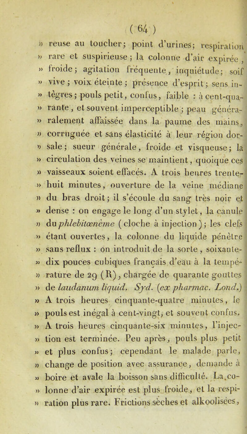 J) reuse au loucher; point d’urines; respiralion » rare et suspirieuse ; la colonne d’air expirée , » froide; agitation frequente, inquiétude; soif » vive; voix éteinte; présence d’esprit; sens in- » tègres; pouls petit, confus, faible :àcent-qua- » rante , et souvent imperceptible ; peau généra- » râlement alFaissée dans la paume des mains, » corruguée et sans élasticité à leur région dor- >> sale ; sueur générale, froide et visqueuse ; la » circulation des veines se maintient, quoique ces » vaisseaux soient effacés. A trois heures trente- » huit minutes, ouverture de la veine médiane » du bras droit ; il s’écoule du sang très noir et » dense : on engage le long d’un stylet, la canule n du j)}ilehitœnème ( cloche à injection ) ; les clefs » étant ouvertes, la colonne du liquide pénètre » sans reflux : on introduit de la sorte , soixante- w dix pouces cubiques français d’eau à la lempé- a rature de 29 (R)^ chargée de quarante gouttes » de laudanum licjuid. Syd. [ex pharmac. Lond.) » A trois heures cinquante-quatre minutes, le » pouls est inégal à cent-vingt, et souvent confus. » A trois heures cinquante-six minutes, l’injec- » lion est terminée. Peu après, pouls plus petit » et plus confus; cependant le malade parle, )) change de position avec assurance, demande à M boire et avale la boisson sans difficulté. La.co- » lonne d’air expirée est plus froide, et la respi- » ration plus rare. Frictions sèches et alkoolisées,