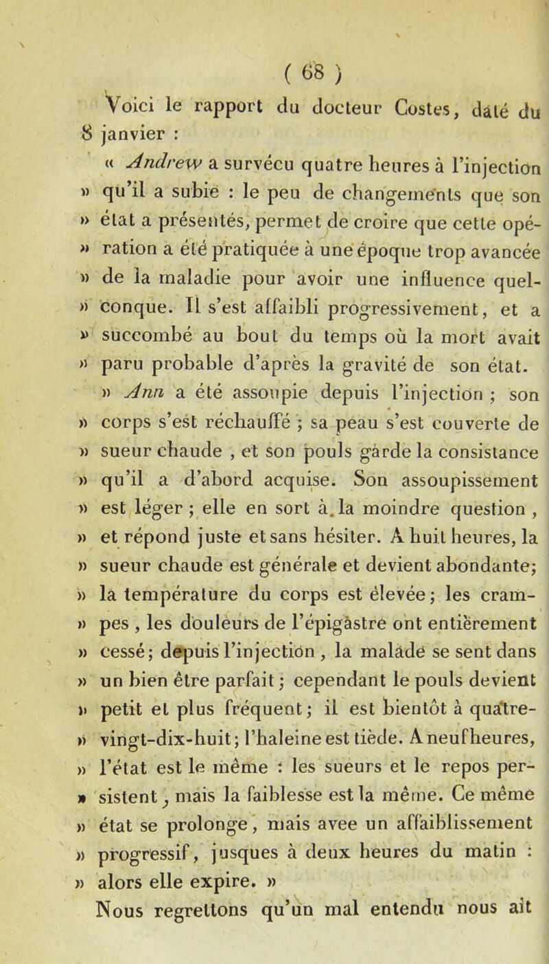 Voici le rapport du docteur Costes, daté du 8 janvier : « Andrew a survécu quatre heures à l’injection » qu il a subie : le peu de changements que son » état a présentés, permet de croire que cette opé- M ration a été pratiquée à une époque trop avancée » de la maladie pour avoir une influence quel- » conque. Il s’est affaibli progressivement, et a » succombé au bout du temps où la mort avait M paru probable d’après la gravité de son état. » Ann a été assoupie depuis l’injection ; son « corps s’est réchaufle ; sa peau s’est couverte de » sueur chaude , et son pouls garde la consistance » qu’il a d’abord acquise. Son assoupissement 1) est léger ; elle en sort à. la moindre question , » et répond juste et sans hésiter. A huit heures, la » sueur chaude est générale et devient abondante; » là température du corps est élevée; les cram- » pes , les douleurs de l’épigâstre ont entièrement )) cessé; depuis l’injection , la malade se sent dans » un bien être parfait ; cependant le pouls devient »• petit et plus fréquent; il est bientôt à qualre- M vingt-dix-huit ; l’haleine est tiède. A neufheures, » l’état est le même t les sueurs et le repos per- » sislent^ mais la faiblesse est la même. Ce même » état se prolonge, mais avee un affaiblissement M progressif, jusques à deux heures du matin : » alors elle expire. » Nous regrettons qu’un mal entendu nous ait