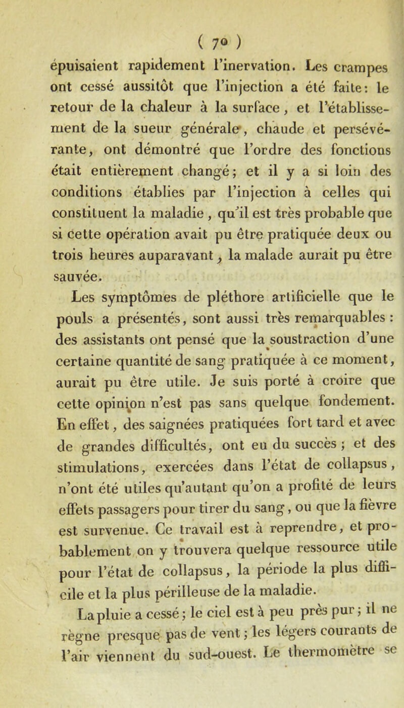 ( 7® ) épuisaient rapidement l’inervation. Les crampes ont cessé aussitôt que l’injection a été faite: le retour de la chaleur à la surface, et l’établisse- ment de la sueur généraler, chaude et persévé- rante, ont démontré que l’ordre des fonctions était entièrement changé; et il y a si loin des conditions établies par l’injection à celles qui constituent la maladie , qu^il est très probable que si cette opération avait pu être pratiquée deux ou trois heures auparavant ^ la malade aurait pu être sauvée. Les symptômes de pléthore artificielle que le pouls a présentés, sont aussi très remarquables : des assistants ont pensé que la soustraction d’une certaine quantité de sang pratiquée à ce moment, aurait pu être utile. Je suis porté à croire que cette opinyDn n’est pas sans quelque fondement. En effet, des saignées pratiquées fort tard et avec de grandes difficultés, ont eu du succès ; et des stimulations, exercées dans l’état de collapsus, n’ont été utiles qu’au tant qu’on a profilé de leurs effets passagers pour tirer du sang, ou que la fièvre est survenue. Ce travail est à reprendre, et pro- bablement on y trouvera quelque ressource utile pour l’état de collapsus, la période la plus diffi- ' cile et la plus périlleuse de la maladie. La pluie a cessé ; le ciel est à peu près pur ; il ne règne presque p^s de vent ; les légers courants de l’air viennent du sud-ouest. Le thermomètre se
