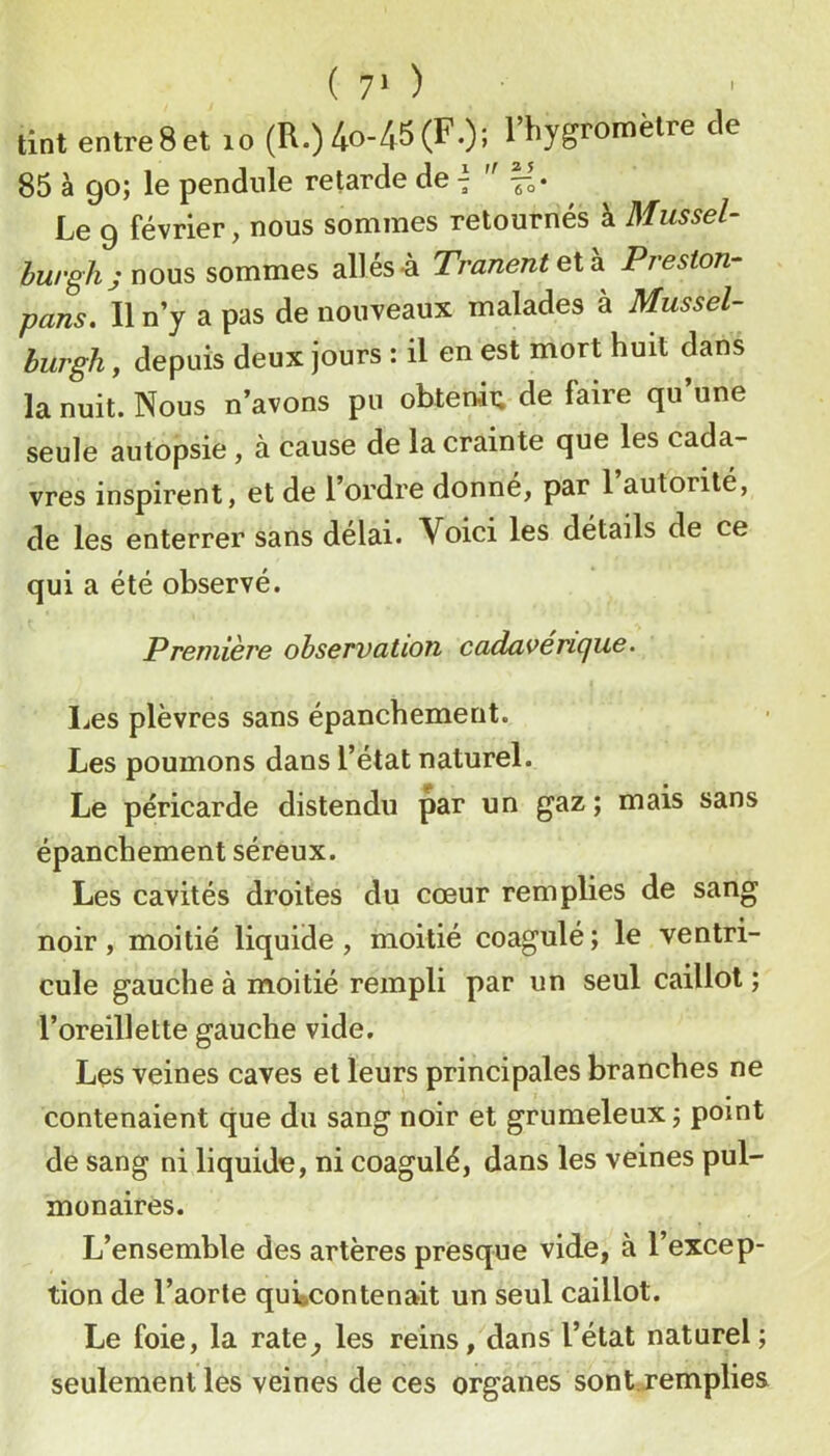 tint entre8et lo (R.) 4o-45(F.); l’hygromètre de 85 à go; le pendule retarde de 7 '' Le 9 février, nous sommes retournés à 3Iussel- burgh; nous sommes allés-à Tranentelh. Preston- pans. Un y a pas de nouveaux malades à Mussel- burgh, depuis deux jours : il en est mort huit dans la nuit. Nous n’avons pu obterai; de faire qu’une seule autopsie, à cause de la crainte que les cada- vres inspirent, et de l’ordre donné, par 1 autorité, de les enterrer sans delai. Voici les détails de ce qui a été observé. Première observation cadavericjue. Ijes plèvres sans épanchement. Les poumons dans l’état naturel. Le péricarde distendu par un gaz; mais sans épanchement séreux. Les cavités droites du cœur remplies de sang noir, moitié liquide, moitié coagulé; le ventri- cule gauche à moitié rempli par un seul caillot; l’oreillette gauche vide. Les veines caves et leurs principales branches ne contenaient que du sang noir et grumeleux; point de sang ni liquide, ni coagulé, dans les veines pul- monaires. L’ensemble des artères presque vide, à l’excep- tion de l’aorte qui»contenait un seul caillot. Le foie, la rate^ les reins, dans l’état naturel; seulement les veines de ces organes sont.remplies