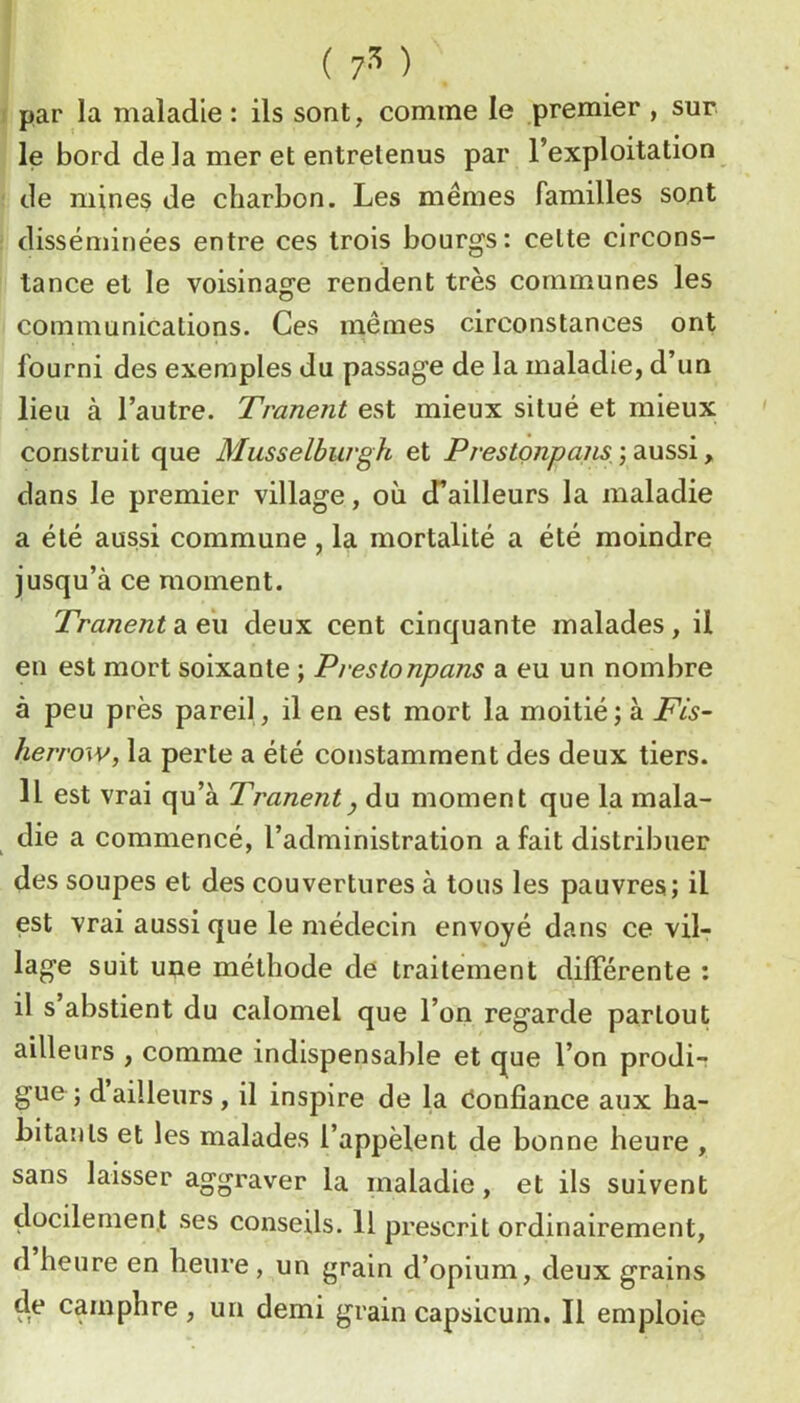 ( ) par la maladie : ils sont, comme le premier , sur le bord de la mer et entretenus par l’exploitation de mines de charbon. Les mêmes familles sont disséminées entre ces trois bourgs: celte circons- tance et le voisinage rendent très communes les communications. Ces mêmes circonstances ont fourni des exemples du passage de la maladie, d’un lieu à l’autre. Tranent est mieux situé et mieux construit que Musselburgh et Prestonpajis, ) aussi, dans le premier village, où d’ailleurs la maladie a été aussi commune, la mortalité a été moindre jusqu’à ce moment. Tranent a eu deux cent cinquante malades, il en est mort soixante ; Prestonpans a eu un nombre à peu près pareil, il en est mort la moitié ; à Fis- herrow, la perte a été constamment des deux tiers. 11 est vrai qu’à Tranent y du moment que la mala- die a commencé, l’administration a fait distribuer des soupes et des couvertures à tous les pauvres; il est vrai aussi que le médecin envoyé dans ce vil- lage suit une méthode de traitement dilFérente : il s’abstient du calomel que l’on regarde partout ailleurs , comme indispensable et que l’on prodi- gue ; dailleurs, il inspire de la donfiance aux ha- hitanls et les malades l’appèlent de bonne heure , sans laisser aggraver la maladie, et ils suivent docilement ses conseils. H prescrit ordinairement, d heure en heure, un grain d’opium, deux grains de camphre , un demi grain capsicum. Il emploie