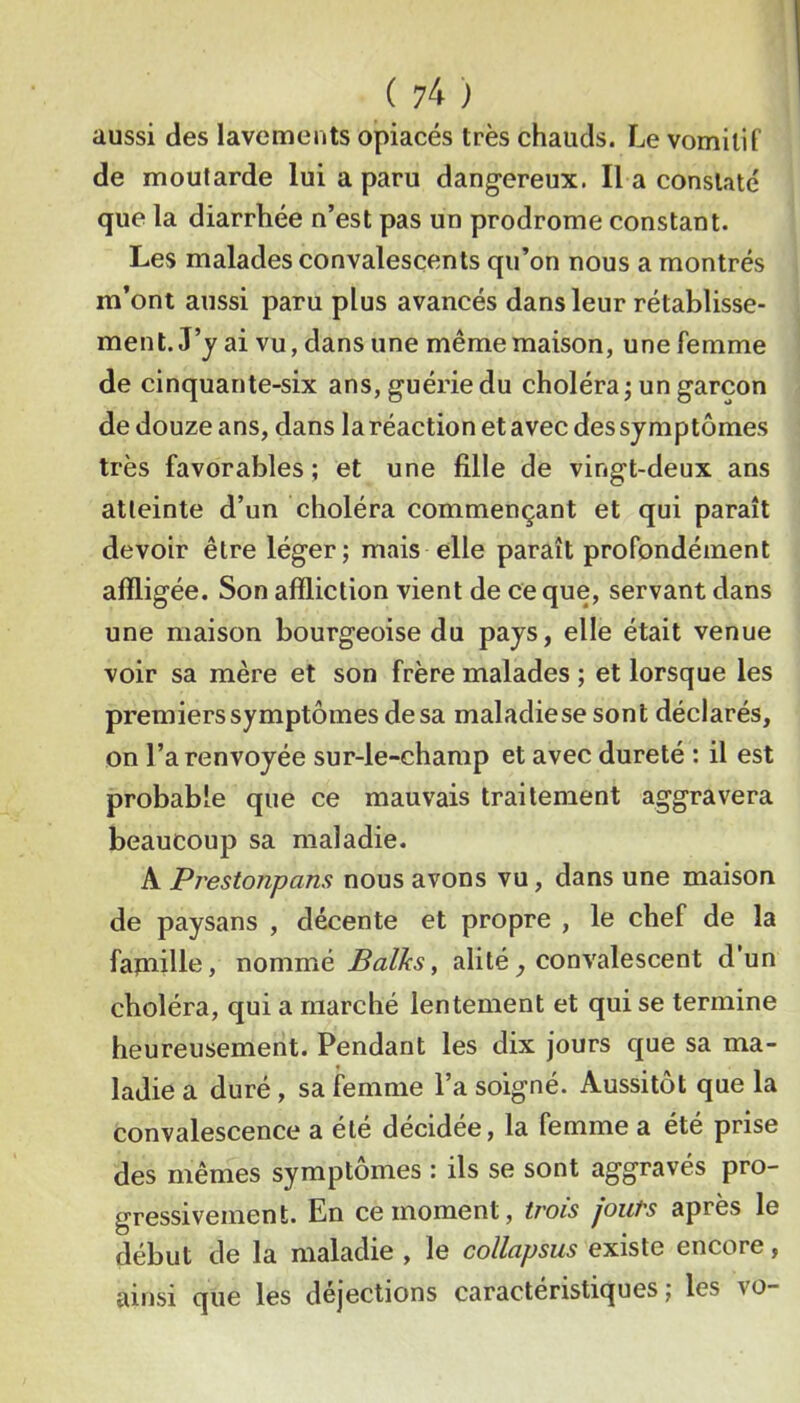 aussi des lavements opiacés très chauds. Le vomitif de moutarde lui a paru dangereux. li a constaté que la diarrhée n’est pas un prodrome constant. Les malades convalescents qu’on nous a montrés m’ont aussi paru plus avancés dans leur rétablisse- ment. J’j ai vu, dans une même maison, une femme de cinquante-six ans, guériedu choléra^ un garçon de douze ans, dans la réaction et avec des symptômes très favorables ; et une fille de vingt-deux ans atteinte d’un choléra commençant et qui paraît devoir être léger; mais elle paraît profondément affligée. Son affliction vient de ce que, servant dans une maison bourgeoise du pays, elle était venue voir sa mère et son frère malades ; et lorsque les premiers symptômes de sa maladie se sont déclarés, on l’a renvoyée sur-le-champ et avec dureté : il est probable que ce mauvais traitement aggravera beaucoup sa maladie. A Prestonpans nous avons vu, dans une maison de paysans , décente et propre , le chef de la fapiille, nommé Balks, alité, convalescent d’un choléra, qui a marché lentement et qui se termine heureusement. Pendant les dix jours que sa ma- ladie a duré, sa femme l’a soigné. Aussitôt que la convalescence a été décidée, la femme a été prise des mêmes symptômes : ils se sont aggravés pro- gressivement. En ce moment, trois jours après le début de la maladie , le collcipsus existe encore, ainsi que les déjections caractéristiques; les vo-