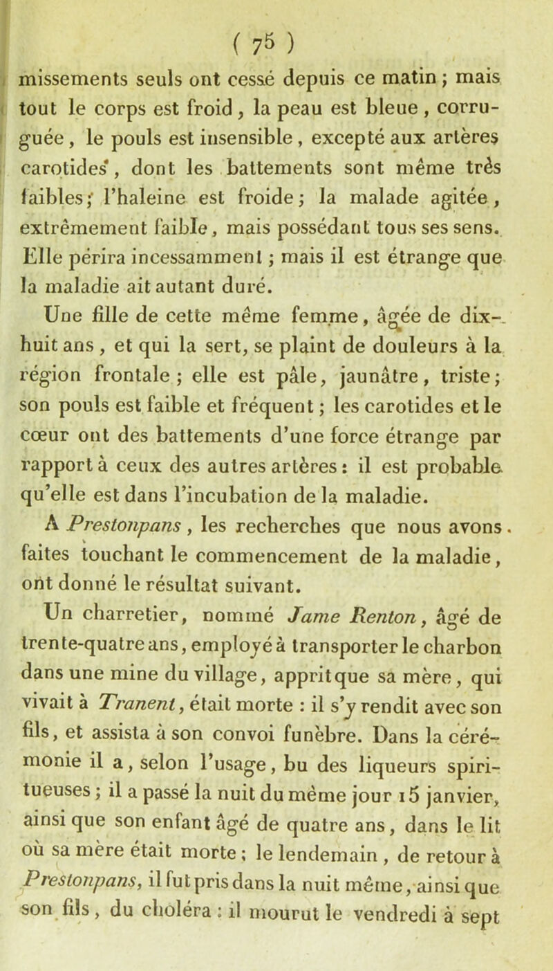 missements seuls ont cessé depuis ce matin ; mais tout le corps est froid, la peau est bleue , corru- guée, le pouls est insensible, excepté aux artères carotides*, dont les battements sont meme très faibles,' l’haleine est froide; la malade agitée, extrêmement faible, mais possédant tous ses sens. Elle périra incessamment ; mais il est étrange que la maladie ait autant duré. Une fille de cette même femme, âgée de dix-. '“ni huit ans , et qui la sert, se plaint de douleurs à la région frontale; elle est pâle, jaunâtre, triste; son pouls est faible et fréquent ; les carotides et le cœur ont des battements d’une force étrange par rapport à ceux des autres artères : il est probable qu’elle est dans l’incubation de la maladie. A Prestojipans , les recherches que nous avons. faites touchant le commencement de la maladie, ont donné le résultat suivant. Un charretier, nommé Jame Renton, âsré de tren te-quatre ans, employé à transporter le charbon dans une mine du village, apprit que sa mère, qui vivait à Tranent,é\dii\. morte : il s'y rendit avec son fils, et assista à son convoi funèbre. Dans la céré- monie il a, selon l’usage, bu des liqueurs spiri- tueuses ; il a passé la nuit du même jour 15 janvier, ainsi que son enfant âgé de quatre ans, dans le lit où sa mère était morte ; le lendemain , de retour à Prestonpans, il fut pris dans la nuit même,-ainsi que son fils, du choléra ; il mourut le vendredi à sept