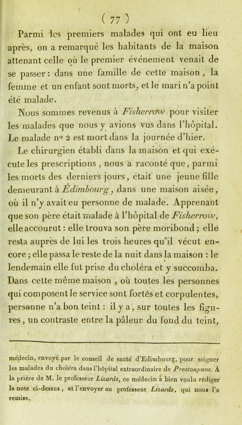 Parmi les premiers malades qui ont eu lieu après, on a remarqué les habitants de la maison attenant celle où le premier événement venait de se passer : dans une famille de cette maison , la femme et un enfant sontmorts^ elle mari n’a point été malade. Nous sommes revenus à Fisherrcfw pour visiter les malades que nous y avions vus dans l’hôpital. Le malade n« 2 est mort dans la journée d’hier. Le chirurgien établi dans la maison et qui exé- cute les prescriptions , nous a raconté que, parmi les morts des derniers jours, était une jeune lîlle àemeMVdinik Édimbourgy dans une maison aisée, où il n’y avait eu personne de malade. Apprenant que son père était malade à l’hôpital de Fisherrow, elle accourut : elle trouva son père moribond ; elle resta auprès de lui les trois heures qu’il vécut en- core J elle passa le reste de la nuit dans la maison : le lendemain elle fut prise du choléra et y succomba. Dans cette même maison , où toutes les personnes qui composent le service sont fortés et corpulentes* personne n’a bon teint : il y a', sur toutes les figu- res , un contraste entre la pâleur du fond du teint. médecin, envoyé par le conseil de santé d’Edimbourg, pour soigner les malades du choiera dans l’hôpital extraordinaire de Prestonpans, A la prière de M. le professeur Lizards^ ce médecin à bien voulu rédiger la note ci-dessus, et l’envoyer au professeur Lizards, qui nous l’a remise.