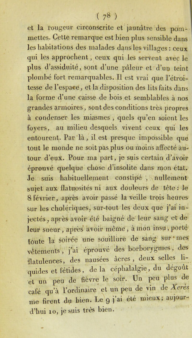 ( 7» ) et la rougeur circonscrite et jaunâtre des pom- mettes. Cette remarque est bien plus sensible dans les habitations des malades dans les villages : ceux qui les approchent, ceux qui les servent avec le plus d’assiduité, sont d’une pâleur et d’un teint plombé fort remarquables. Il est vrai que l’étroi- tesse de l’espace, et la disposition des lits faits dans la forme d’une caisse de bois et semblables à nos grandes armoires, sont des conditions très propres à condenser les miasmes , quels qu’en soient les foyers, au milieu desquels vivent ceux qui les entourent. Par là, il est presque impossible que tout le monde ne soit pas plus on moins affecté au- tour d’eux. Pour ma part, je suis certain d’avoir éprouvé quelque chose d’insolite dans mon état. Je suis habituellement constipé , nullement sujet aux flatuosités ni aux douleurs de tête : le 8 février, après avoir passé la veille trois heures sur les cholériques, sur-tout les deux que j’ai in- jectés après avoir été baigné de leur sang et de leur sueur, après* avoir même , à mon insu , porté tôiite la soirée une souillure de sang sur «mes vêtements, j’ai éprouvé des borborjgmes, des flatulences, des nausées âcres , deux selles li- quides et fétides, delà céphalalgie, du dégoût et un peu de fièvre le soir. Un peu plus de café qu’à l’ordinaire et un peu de vin de Xeres me firent du bien. Le 9 j’ai été mieux; aujour- d’hui 10, je suis très bien.