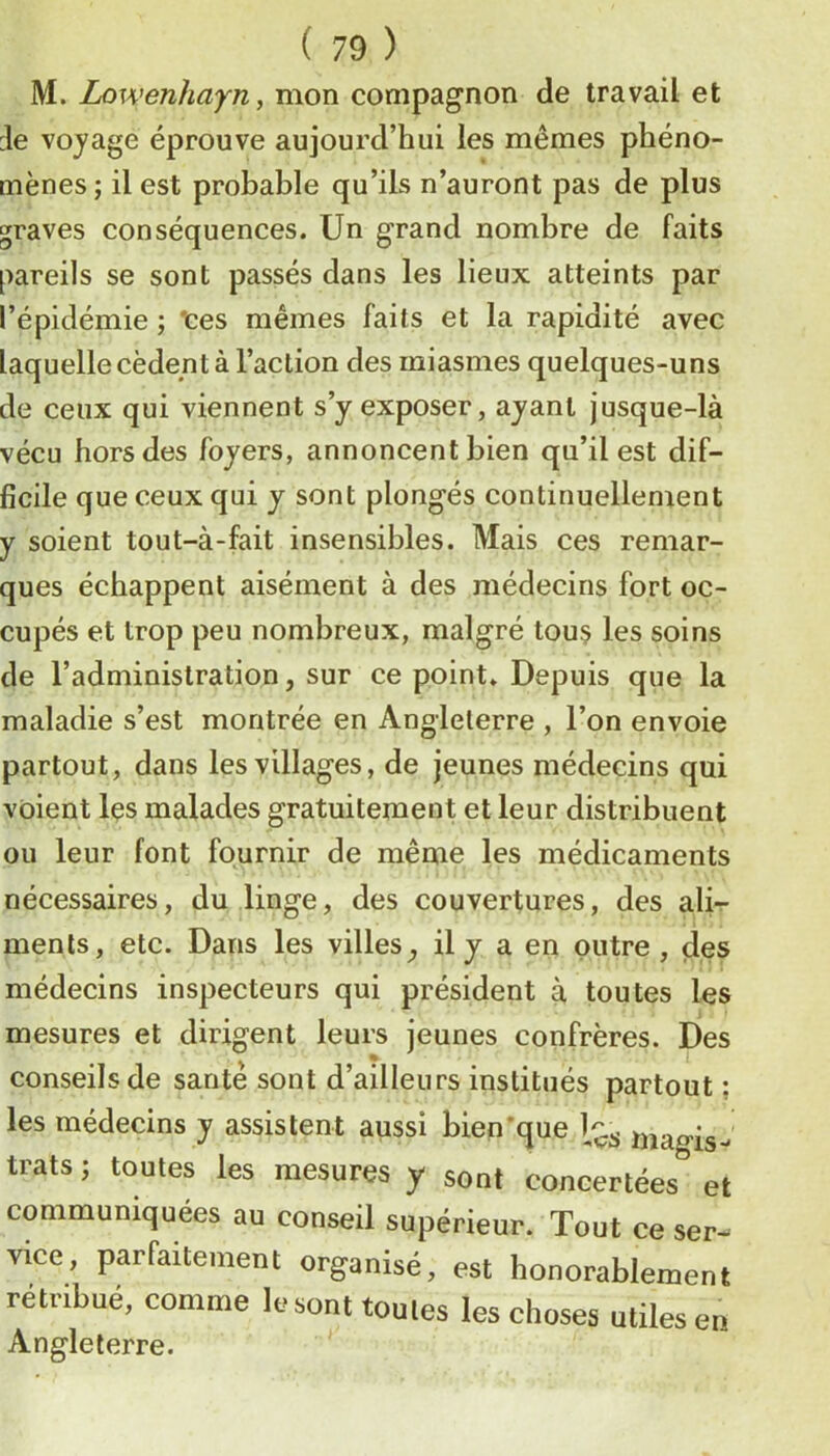 M. Lowenhayn, mon compagnon de travail et :1e voyage éprouve aujourd’hui les mêmes phéno- mènes; il est probable qu’ils n’auront pas de plus graves conséquences. Un grand nombre de faits pareils se sont passés dans les lieux atteints par l’épidémie ; “tes mêmes faits et la rapidité avec laquelle cèdent à l’action des miasmes quelques-uns de ceux qui viennent s’y exposer, ayant jusque-là vécu hors des foyers, annoncent bien qu’il est dif- ficile que ceux qui y sont plongés continuellement y soient tout-à-fait insensibles. Mais ces remar- ques échappent aisément à des médecins fort oc- cupés et trop peu nombreux, malgré tous les soins de l’administration, sur ce point. Depuis que la maladie s’est montrée en Angleterre , l’on envoie partout, dans les villages, de jeunes médecins qui voient Içs malades gratuitement et leur distribuent ou leur font fournir de même les médicaments nécessaires, du linge, des couvertures, des ali- ments, etc. Dans les villes^ il y a en outre , des médecins inspecteurs qui président à toutes les mesures et dirigent leurs jeunes confrères. Des conseils de santé sont d’ailleurs institués partout ; les médecins y assistent aussi bien'que niao-is- trats ; toutes les mesures y sont concertées'’ et communiquées au conseil supérieur. Tout ce ser- vice, parfaitement organisé, est honorablement rétribué, comme le sont toutes les choses utiles en Angleterre.