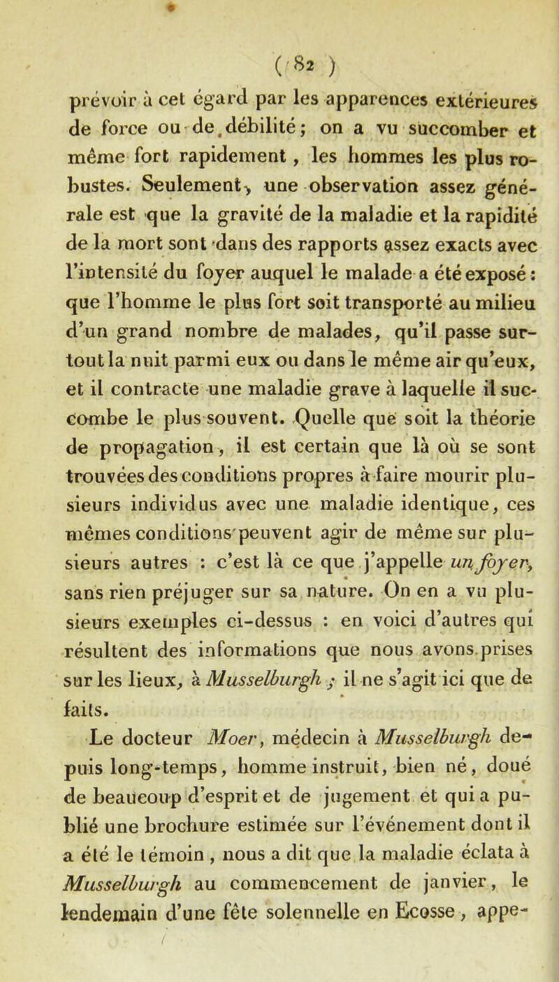 (<82 ) prévoir à cet egard par les apparences extérieures de force ou de,débilité; on a vu succomber et même fort rapidement, les hommes les plus ro- bustes. Seulement> une observation assez géné- rale est que la gravité de la maladie et la rapidité de la mort sont 'dans des rapports assez exacts avec l’intensité du fojer auquel le malade a été exposé : que l’homme le pins fort soit transporté au milieu d’un grand nombre de malades, qu’il passe sur- tout la mût parmi eux ou dans le même air qu’eux, et il contracte une maladie grave à laquelle il suc- combe le plus souvent. .Quelle que soit la théorie de propagation, il est certain que là où se sont trouvées des conditions propres à-faire mourir plu- sieurs individus avec une maladie identique, ces mêmes conditions'peuvent agir de même sur plu- sieurs autres : c’est là ce que j’appelle unfojevy sans rien préjuger sur sa nature. On en a vu plu- sieurs exemples ci-dessus : en voici d’autres qui résultent des informations que nous avons.prises sur les lieux, à Musselbiirgh ; il ne s’agit ici que de faits. Le docteur Moer, médecin à Musselburgh de- puis long-temps, homme instruit, bien né, doué de beaucoup d’esprit et de jugement et quia pu- blié une brochure estimée sur l’événement dont il a été le témoin , nous a dit que la maladie éclata à Musselburgh au commencement de janvier, le lendemain d’une fêle solennelle en Ecosse, appe-