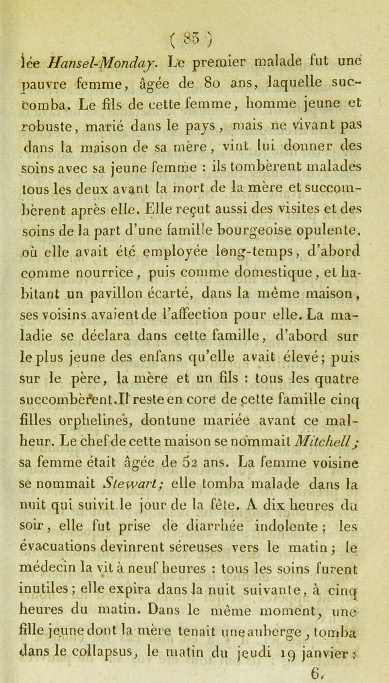 lée Hansel-Mondaj. Le premier malade fut une pauvre femme, âgée de 8o ans, laquelle suc- comba. Le fils de cette femme, homme jeune et robuste, marié dans le pays, mais ne vivant pas dans la maison de sa mère, vint lui donner des soins avec sa jeune femme : ils tombèrent malades tous les deux avant la mort de la mère et succom- bèrent après elle. Elle reçut aussi des visites et des soins de la part d’une famille bourgeoise opulente, où elle avait ét.é employée long-temps, d’abord comme nourrice , puis comme domestique , et ha- bitant un pavillon écarté, dans la meme maison, ses voisins avaienlde l’affection pour elle. La ma- ladie se déclara dans cette famille, d’abord sur le plus jeune des enfans qu’elle avait élevé; puis sur le père, la mère et un fils : tous les quatre succombèfenl.Il reste en core de pette famille cinq filles orpheline's, dontune mariée avant ce mal- heur. Le chef de celte maison se nommait Mitchell; sa femme était âgée de 5a ans. La femme voisine se nommait Stewart; elle tomba malade dans la nuit qui suivit le jour de la fête. A dix heures du soir, elle fut prise de diarrhée indolente; les évacuations devinrent séreuses vers le matin; le médecin la vit à neuf heures : tous les soins furent inutiles; elle expira dans la nuit suivante, à cinq heures du matin. Dans le même moment, une fille jeune dont la mère tenait uneauberge, tomba dans le collapsus, le matin du jeudi 19 janvier? 6.