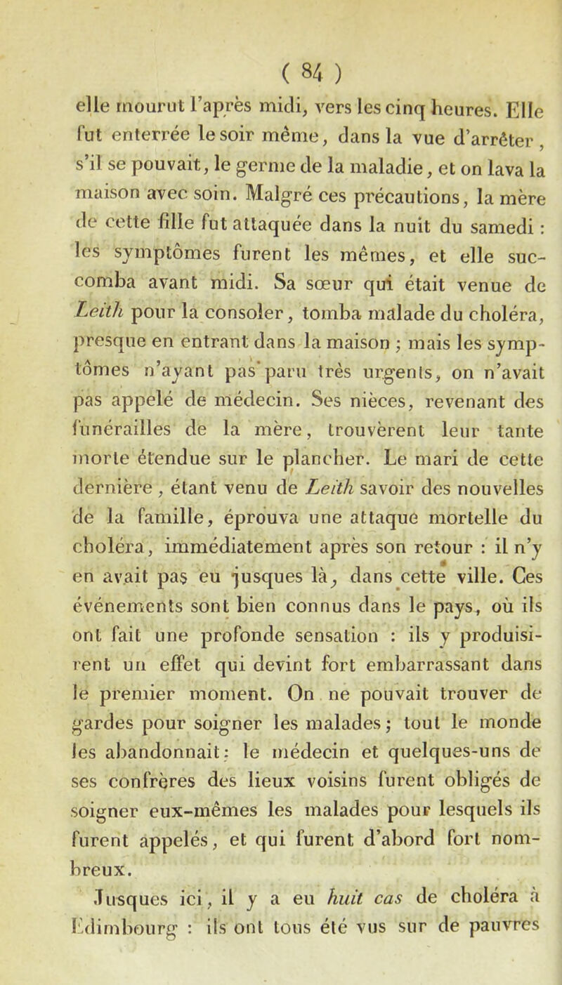 elle mourut l’après midi, vers les cinq heures. Elle fut enterrée le soir même, dans la vue d’arrêter, s’il se pouvait, le germe de la maladie, et on lava la maison avec soin. Malgré ces précautions, la mère de cette fille fut attaquée dans la nuit du samedi : les symptômes furent les mêmes, et elle suc- comba avant midi. Sa sœur qui était venue de Leitli pour la consoler, tomba malade du choléra, presque en entrant dans la maison ) mais les symp- tômes n’ayant pas*paru très urgenls, on n’avait pas appelé de médecin. Ses nièces, revenant des funérailles de la mère, trouvèrent leur tante morte étendue sur le plancher. Le mari de cette dernière , étant venu de Leitli savoir des nouvelles de la famille, éprouva une attaque mortelle du choléra , immédiatement après son retour : il n’y en avait pa§ eu *jusques là^ dans cette ville. Ces événements sont bien connus dans le pays, où ils ont fait une profonde sensation : ils y produisi- rent un effet qui devint fort embarrassant dans le premier moment. On ne pouvait trouver de gardes pour soigner les malades; tout le monde les abandonnait: le médecin et quelques-uns de ses confrères des lieux voisins furent obligés de soigner eux-mêmes les malades pour lesquels ils furent appelés, et qui furent d’abord fort nom- breux. .Tusques ici, il y a eu huit cas de choléra à Edimbourg : ils ont tous été vus sur de pauvres