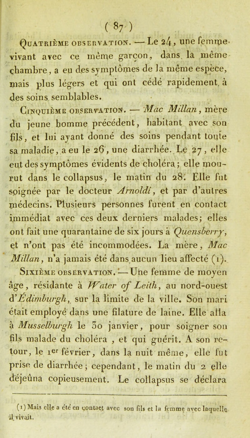 ( ^7 ) Quatrième observation. —Le 24, une femrpe- vivant avec ce même garçon, dans, la même chambre, a eu des symptômes de la même espèce, mais plus légers et qui ont cédé rapidement, à des soins semblables. Cinquième observation. — Mac Millan, mère du jeune homme précédent, habitant avec son fils, et lui ayant donné des soins pendant toute sa maladie, a eu le 26 , une diarrhée. Le 27, elle eut des symptômes évidents de choléra; elle mou- rut dans le collapsus, le matin du 28I Elle fut soignée par le docteur Arnoldi, et par d’autres médecins. Plusieurs personnes furent en contact immédiat avec ccs deux derniers malades; elles ont fait une quarantaine de six jours à Qiienshevry, et n’ont pas été incommodées. La mère, Mac Millan, n’a jamais été dans,aucun lieu affecté (i). Sixième observation.^—Une femme de moyen Age, résidante à TVater of Leith, au nord-ouest à’Édimburgh, sur la liniite de la ville. Son mari était employé dans une filature de laine. Elle alla à Musselburgh le 5o janvier, pour soigner son fils malade du choléra , et qui guérit. A son re- tour, le icr février, dans la nuit même, elle fut prise de diarrhée; cependant, le matin du 2 çlîe déjeuna copieusement. Le collapsus se déclara (1) Mais elle a etc' en cgonlact avec son fils et la femme avec laquelle il. viviiit.