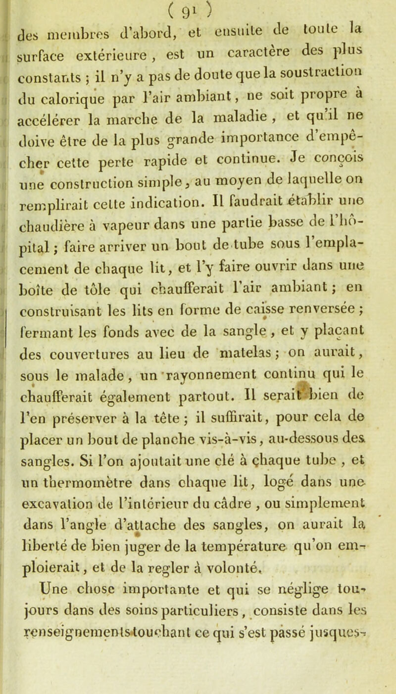 des membres d’abord, et ensuite de toute la e1 surface extérieure, est un caractère des plus c constants ; il n’y a pas de doute que la soustraction 'I du calorique par l’air ambiant, ne soit propre à ' accélérer la marche de la maladie , et qu il ne ( doive être de la plus grande importance d empe- 1 cher cette perte rapide et continue. Je conçois I une construction simple, au moyen de laquelle on ! remplirait celte indication. Il faudrait .établir une i: chaudière à vapeur dans une partie basse de l’ho- r pilai ; faire arriver un bout de tube sous 1 empla- » cernent de chaque lit, et l’y faire ouvrir dans une it boîte de tôle qui chaulFerait l’air ambiant ; en ) construisant les lits en forme de caisse renversée ; s fermant les fonds avec de la sangle, et y plaçant 1 des couvertures au lieu de matelas ;-on aurait, > sous le malade, un'rayonnement continu qui le \ chaufferait également partout. Il serait bien de l’en préserver à la tête ; il suffirait, pour cela do placer un bout de planche vis-à-vis, au-dessous de& • sangles. Si l’on ajoutait une clé à çhaque tube , et un thermomètre dans chaque lit, logé dans une excavation de l’intérieur du cadre , ou simplement dans l’angle d’attache des sangles, on aurait la liberté de bien juger de la température qu’on em-; I ploierait, et de la regler à volonté. Une chose importante et qui se néglige tou-» jours dans des soins particuliers, consiste dans les r€nseigneinenls*touçhanl ce qui s’est passé jusques-