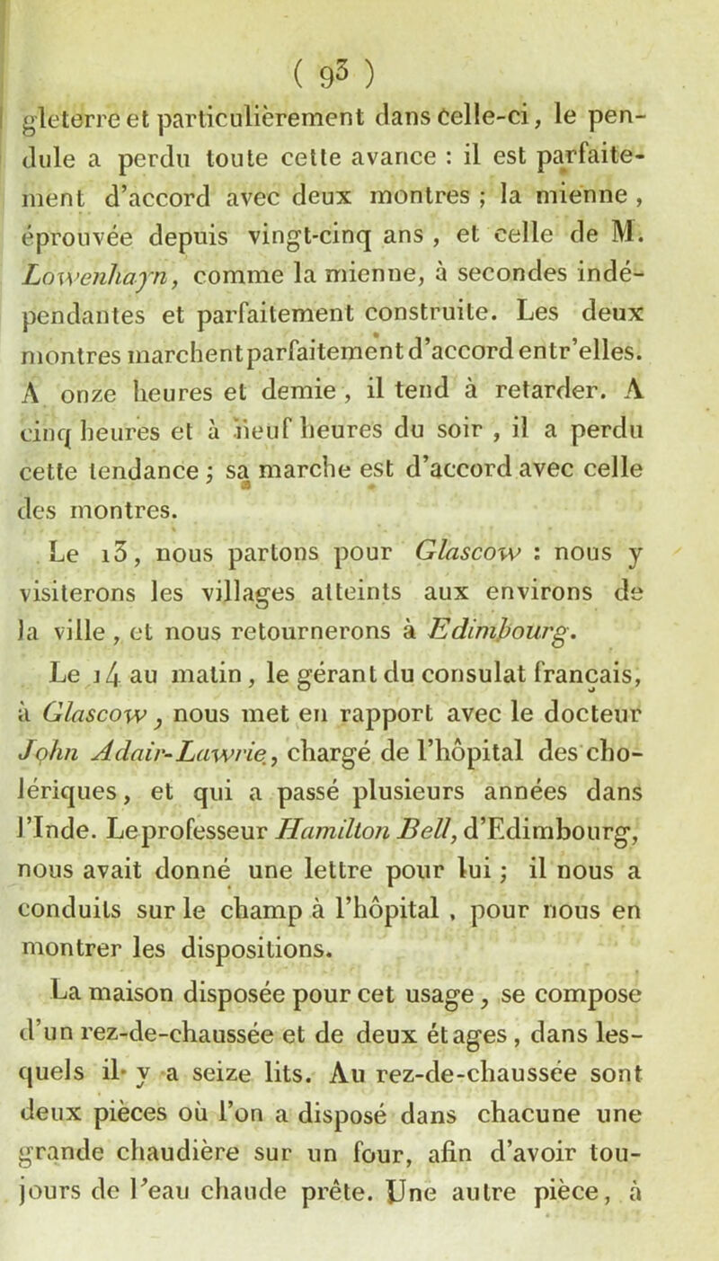 gleterre et particulièrement clans Celle-ci, le pen- dule a perdu toute celle avance : il est parfaite- ment d’accord avec deux montres ; la mienne , éprouvée depuis vingt-cinq ans , et celle de M. Lowenhayn, comme la mienne, à secondes indé- pendantes et parfaitement construite. Les deux montres marchentparfaitement d’accord entr’elles. A onze heures et demie , il tend à retarder. A cinc( heures et à iieuf heures du soir , il a perdu cette tendance sa marche est d’accord avec celle des montres. Le i5, nous partons pour Glascow : nous y visiterons les villages atteints aux environs de la ville , et nous retournerons à EdimJjourg. Le J 4 au malin, le gérant du consulat français, à Glascow y nous met en rapport avec le docteur Jçhn Adair-Lawrie, chargé de l’hôpital des cho- lériques, et qui a passé plusieurs années dans l’Inde. Le professeur Hamillon Bell, d’Edimbourg, nous avait donné une lettre pour lui ; il nous a conduits sur le champ à l’hôpital , pour nous en montrer les dispositions. La maison disposée pour cet usage, se compose d’un rez-de-chaussée et de deux étages , dans les- quels il* y a seize lits. Au rez-de-chaussée sont deux pièces où l’on a disposé dans chacune une grande chaudière sur un four, afin d’avoir tou- jours de Peau chaude prête. ÎJne autre pièce, à