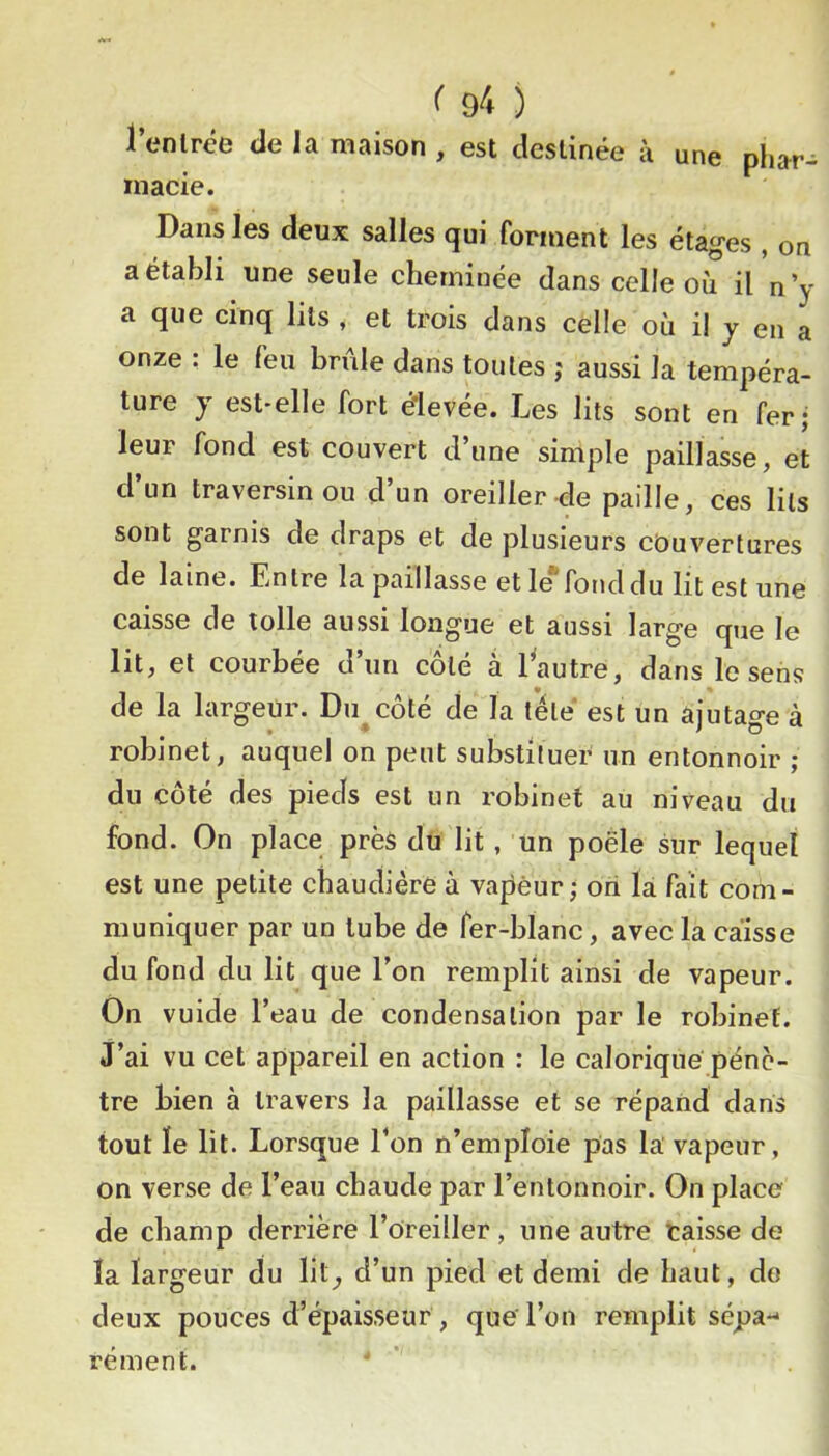 l’enlrce de la maison , est destinée à une pliar- inacie. Dans les deux salles qui forment les étages , on a établi une seule cheminée dans celle où il n ’y a que cinq lits , et trois dans celle où i! y en a onze : le feu brûle dans toutes ; aussi la tempéra- ture J est-elle fort élevée. Les lits sont en fer; leur fond est couvert d’une simple paillasse, et d’un traversin ou d’un oreiller de paille, ces lits sont garnis de draps et de plusieurs couvertures de laine. Entre la paillasse et le fond du lit est une caisse de toile aussi longue et aussi large que le lit, et courbée d’un côté à 1 autre, dans le sens de la largeur. Du côté de la télé est un ajutage à robinet, auquel on peut substituer un entonnoir ; du côté des pieds est un robinet au niveau du fond. On place près du lit, un poêle sur lequel est une petite chaudière à vajièur; ori là fait com- muniquer par un tube de fer-blanc, avec la caisse du fond du lit que l’on remplit ainsi de vapeur. On vuide l’eau de condensation par le robinet. J’ai vu cet appareil en action : le calorique pénè- tre bien à travers la paillasse et se répand dans tout le lit. Lorsque l’on n’emploie pas là vapeur, on verse de l’eau chaude par l’entonnoir. On place de champ derrière l’oreiller, une autre caisse de la largeur du lit^ d’un pied et demi de haut, do deux pouces d’épaisseur , que l’on remplit sepa-- rément.