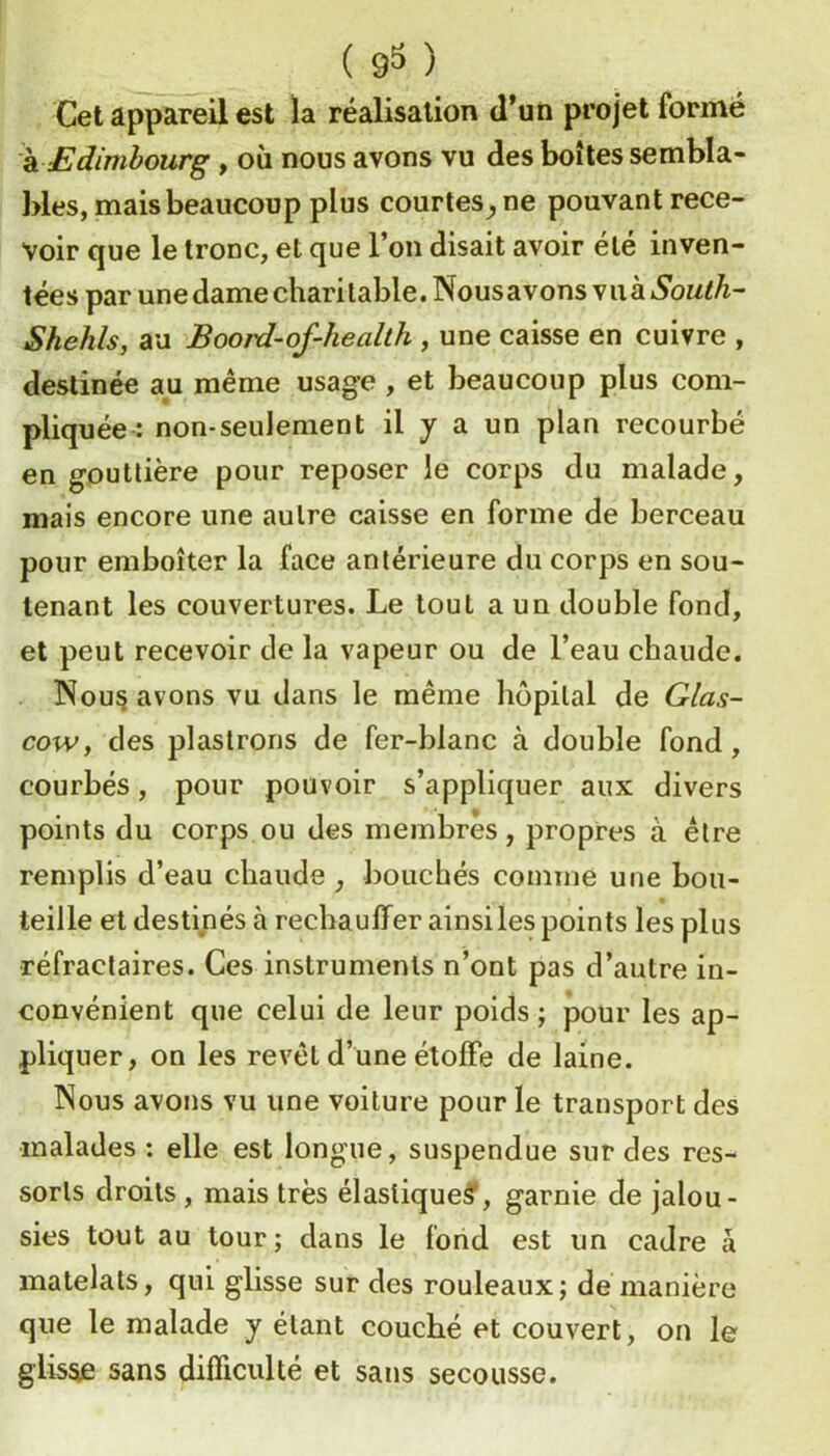 ( 9^ ) Cet appareil est la réalisation d’un projet formé h. Edimbourg, où nous avons vu des boîtes sembla- bles, mais beaucoup plus courtes^ ne pouvant rece- voir que le tronc, et que l’on disait avoir été inven- tées par une dame charitable. Nousavons viià South^ Shehls, au Boord-of-health , une caisse en cuivre , destinée au même usage , et beaucoup plus com- pliquée : non-seulement il y a un plan recourbé en gouttière pour reposer le corps du malade, mais encore une autre caisse en forme de berceau pour emboîter la face antérieure du corps en sou- tenant les couvertures. Le tout a un double fond, et peut recevoir de la vapeur ou de l’eau chaude. Nousavons vu dans le même hôpital de Gias- cow, des plastrons de fer-blanc à double fond, courbés, pour pouvoir s’appliquer aux divers points du corps ou des membres, propres à être remplis d’eau chaude , bouchés comme une bou- teille et destinés à réchauffer ainsi les points les plus réfractaires. Ces instruments n’ont pas d’autre in- convénient que celui de leur poids ; pour les ap- pliquer, on les revêt d’une étoffe de laine. îSous avons vu une voiture pour le transport des malades : elle est longue, suspendue sur des res- sorts droits , mais très élastique?, garnie de jalou- sies tout au tour ; dans le fond est un cadre à matelats, qui glisse sur des rouleaux; de manière que le malade y étant couché et couvert, on le glis^ sans difficulté et sans secousse.