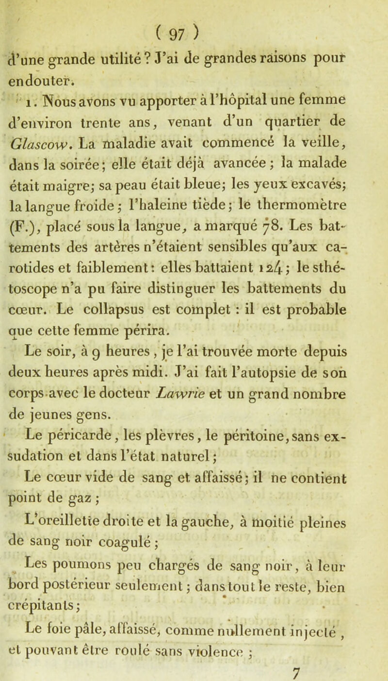 d’une grande utilité ? J’ai de grandes raisons pour endouter. ' 1. Nous avons vu apporter à l’hôpital une femme d’environ trente ans, venant d’un quartier de Glascow. La maladie avait commencé la veille, dans la soirée; elle était déjà avancée ; la malade était maigre,- sa peau était bleue; les yeux excavés; la langue froide ; l’haleine tiède; le thermomètre (F.), placé sous la langue, a marqué 78. Les bat- tements des artères n’étaient sensibles qu’aux ca- rotides et faiblement; elles battaient 1^4; lesthé- toscope n’a pu faire distinguer les battements du cœur.. Le collapsus est complet : il est probable que cette femme périra. Le soir, à 9 heures , je l’ai trouvée morte depuis deux heures après midi. J’ai fait l’autopsie de son corps.avec le docteur Lawrie et un grand nombre de jeunes gens. • Le péricarde, les plèvres, le péritoine, sans ex- sudation et dans l’état naturel; Le cœur vide de sang et affaissé; il ne contient point de gaz ; L’oreilletîe droite et la gauche, à moitié pleines de sang noir coagulé ; Les poumons peu chargés de sang noir, à leur bord postérieur seulement; dans tout le reste, bien crépitants; Le foie pale, atlaissé, comme nullement injecté , et pouvant être roulé sans violence ; 7