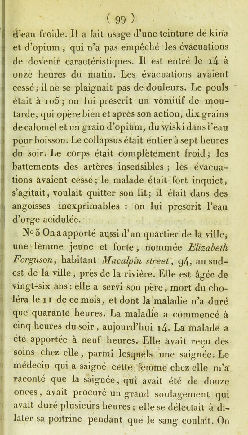 d’eau froide. Il a fait usage d’une teinture de kiria et d’opium , qui n’a pas empêché les évacuations de devenir caractéristiques. Il est entré le i4 à onze heures du matin. Les évacuations avaient cessé; Une se plaignait pas de douleurs. Le pouls était à io5; on lui prescrit un vomitif de mou- tarde; qui opère bien et après son action, dix grains de calomel et un grain d’opium, du wiskidansi’eau pour boisson. Le collapsus était entier à sept heures du soir. Le corps était complètement froid ; les battements des artères inserlsibles ; les évacua- tions avaient cessé; le malade était fort inquiet, s’agitait^ voulait quitter son lit; il était dans des angoisses inexprimables : on lui prescrit l’eaü d’orge acidulée. No 3 On a apporté aussi d’un quartier de la ville; tunes-femme jeune et forte, nommée Hlizaheth FergusoUf habitant Macalpin Street ^ g4, au sud- est de la ville, près de la rivière. Elle est âgée de i vingt-six ans : elle a servi son père, mort du cho- ^ léra le II de ce mois, et dont la maladie n’a duré que quarante heures. La maladie a commencé à i cinq heures du soir, aujourd’hui i4. La malade a 1 été apportée à neuf heures. Elle avait reçu des Q soins chez elle, parmi lesquels une saignée. Le n médecin qui a saigné cette femme chez elle m’a V raconté que la saignée, qui avait été de douze ( onces, avait procuré un grand soulagement qui 1 avait duré plusieurs heures ; elle se déleclait à di- i later sa poitrine pendant que le sang coulait. On