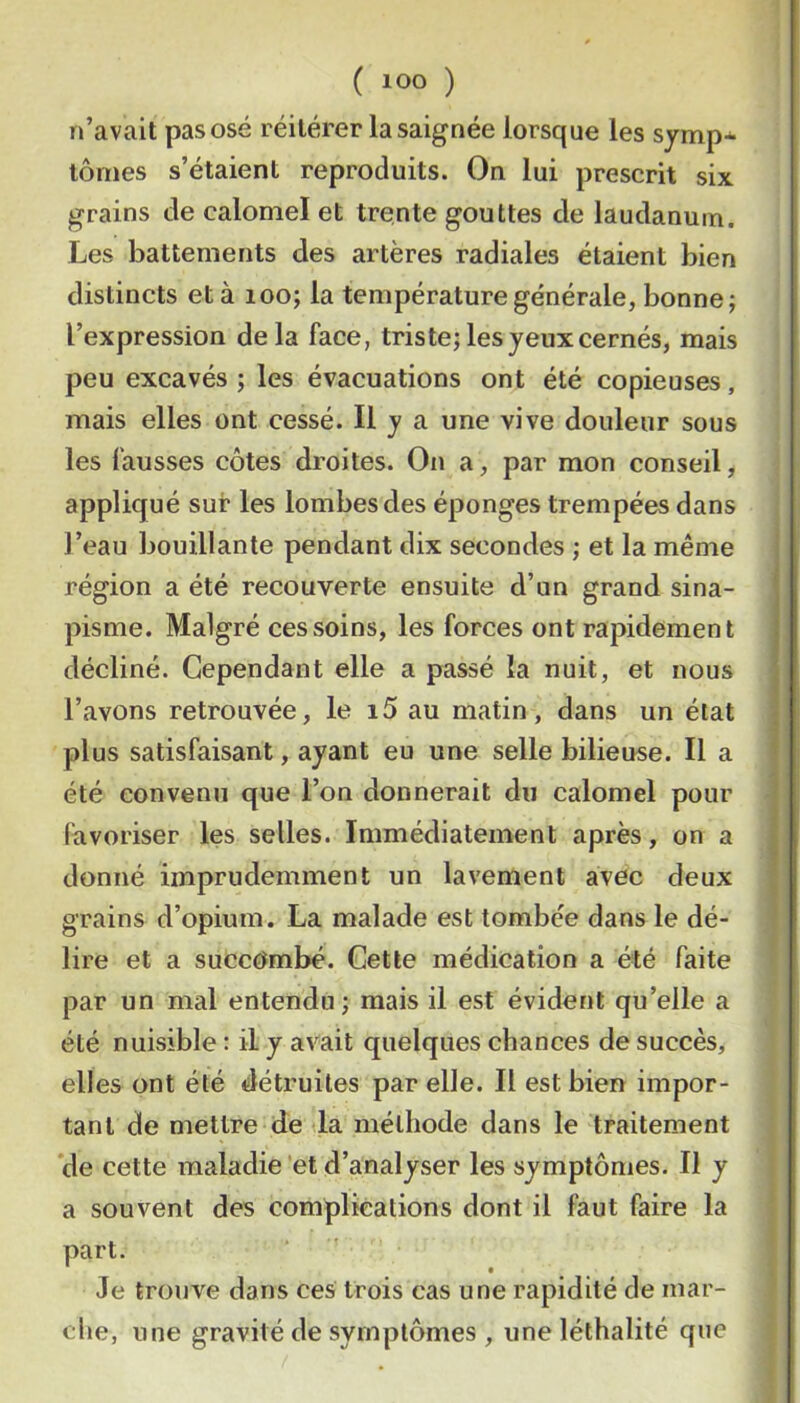 n’avait pas osé réitérer la saignée lorsque les symp* tôriies s’étaient reproduits. On lui prescrit six. grains de calomel et trente gouttes de laudanum. Les battements des artères radiales étaient bien distincts et à loo; la température générale, bonne j l’expression delà face, triste; les jeux cernés, mais peu excavés ; les évacuations ont été copieuses, mais elles ont cessé. Il j a une vive douleur sous les fausses côtes droites. On a, par mon conseil, appliqué sur les lombes des éponges trempées dans l’eau bouillante pendant dix secondes ; et la même région a été recouverte ensuite d’un grand sina- pisme. Malgré ces soins, les forces ont rapidement décliné. Cependant elle a passé la nuit, et nous l’avons retrouvée, le i5 au matin, dans un état plus satisfaisant, ayant eu une selle bilieuse. Il a été convenu que l’on donnerait du calomel pour favoriser les selles. Immédiatement après, on a donné imprudemment un lavement avec deux grains d’opium. La malade est tombée dans le dé- lire et a succt^mbé. Cette médication a été faite par un mal entendu; mais il est évident qu’elle a été nuisible : il y avait quelques chances de succès, elles ont été détruites par elle. Il est bien impor- tant de mettre de‘la méthode dans le traitement *de cette maladie 'et d’analyser les symptômes. Il y a souvent des complications dont il faut faire la part. Je trouve dans ces trois cas une rapidité de mar- che, une gravité de symptômes , une léthalité que