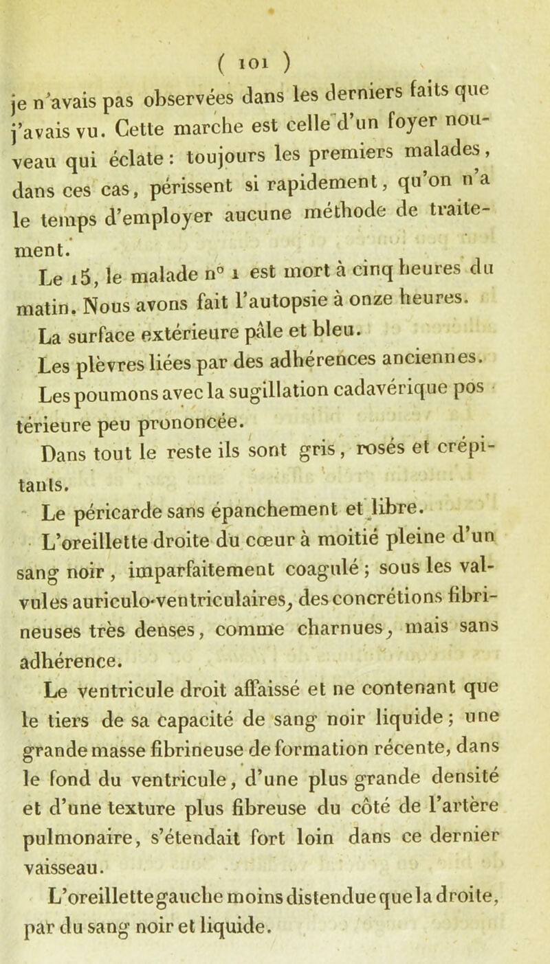 je n avais pas observées dans les derniers faits que j’avais vu. Cette marche est celle d’un foyer nou- veau qui éclate : toujours les premiers malades, dans ces cas, périssent si rapidement, qu’on n’a le temps d’employer aucune méthode de traite- ment. Le i5, le malade n° i est mort à cinq heures du matin. Nous avons fait l’autopsie à onze heures. La surface extérieure pale et bleu. Les plèvres liées par des adhérences anciennes. Les poumons avec la sugillation cadavérique pos térieure peu prononcée. Dans tout le reste ils sont gris, rosés et crépi- » taiils.  Le péricarde sans épanchement et libre. L’oreillette droite du cœur à moitié pleine d’un sang noir , imparfaitement coagulé ; sous les val- vules auriculo'Ventriculaires^ des concrétions fibri- neuses très denses, comme charnues^ mais sans adhérence. Le ventricule droit affaissé et ne contenant que le tiers de sa capacité de sang noir liquide; une grande masse fibrineuse de formation récente, dans le fond du ventricule, d’une plus grande densité et d’une texture plus fibreuse du côté de l’artère pulmonaire, s’étendait fort loin dans ce dernier vaisseau. L’oreillette gauche moins distendue quela droite, pat du sang noir et liquide.