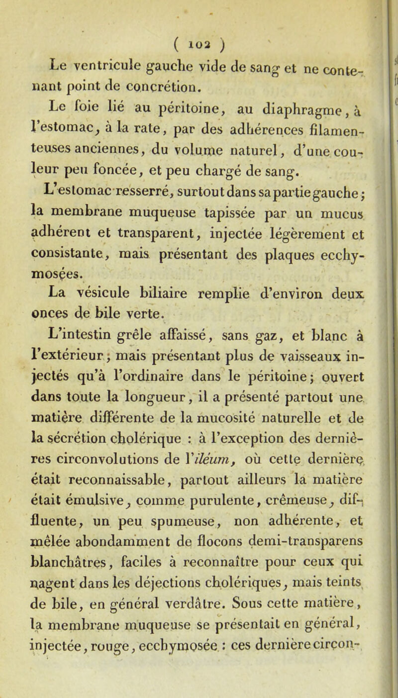 ( ) Le ventricule gauche vide de sang et ne conte- nant point de concrétion. Le foie lié au péritoine, au diaphragme, à l’estomac^ à la rate, par des adhérences filamen- teuses anciennes, du volume naturel, d’une cou-r leur peu foncée, et peu chargé de sang. L’estomac-resserré, surtoutdans sa partie gauche j la membrane muqueuse tapissée par un mucus ^dhérent et transparent, injectée légèrement et consistante, mais présentant des plaques ecchy- mosçes. i La vésicule biliaire remplie d’environ deux | onces de bile verte. ' L’intestin grêle affaissé, sans gaz, et blanc à i l’extérieur; mais présentant plus de vaisseaux in- | j.eclés qu’à l’ordinaire dans le péritoine; ouvert dans toute la longueur, il a présenté partout une, matière différente de la mucosité naturelle et de la sécrétion cholérique : à l’exception des derniè- res circonvolutions de Viléum, où cette dernière, était reconnaissable, partout ailleurs la matière était émulsive^ comme purulente, crémeuse^ dif-, fluente, un peu spumeuse, non adhérente, et mêlée abondamment de flocons demi-transparens blanchâtres, faciles à reconnaître pour ceux qui nagent dans les déjections cholériques^ mais teints de bile, en général verdâtre. Sous cette matière, la membrane muqueuse se présentait en général, injectée, rouge, ecchymosée : ces dernière cirçon-