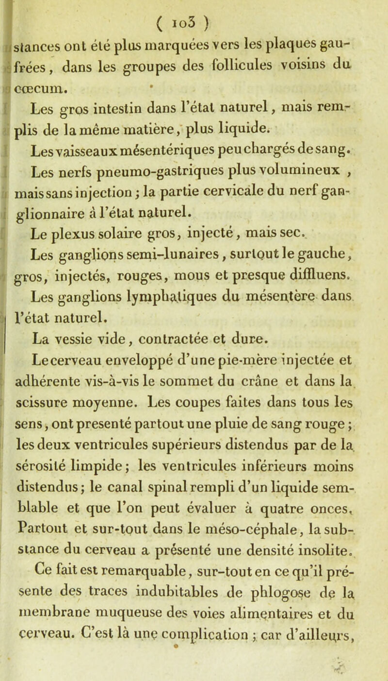 ( »o3 ) (Siances ont été plus marquées vers les plaques gau- frées, dans les groupes des follicules voisins du : ocecuiii. Les gros intestin dans l’état naturel, mais rem- plis de la même matièreplus liquide. Les vaisseaux mésentériques peu chargés de san g. Les nerfs pneumo-gastriques plus volumineux , mais sans injection ; la partie cervicale du nerf gan- glionnaire à l’état naturel. Le plexus solaire gros, injecté, mais sec. Les ganglions semi-lunaires, surtout le gauche, gros, injectés, rouges, mous et presque difiluens. Les ganglions lymphatiques du mésentère dans l’état naturel. La vessie vide, contractée et dure. Lecerveau enveloppé d’une pie-mère injectée et adhérente vis-à-vis le sommet du crâne et dans la scissure moyenne. Les coupes faites dans tous les sens, ont présenté partout une pluie de sang rouge ; les deux ventricules supérieurs distendus par de la sérosité limpide; les ventricules inférieurs moins distendus; le canal spinal rempli d’un liquide sem- blable et que l’on peut évaluer à quatre onces. Partout et sur-tout dans le méso-céphale, la sub- stance du cerveau a présenté une densité insolite. Ce fait est remarquable, sur-tout en ce qu’il pré- sente des traces indubitables de phlogose de la membrane muqueuse des voies alimentaires et du cerveau. C’est là une complication ;, car d’ailleurs,