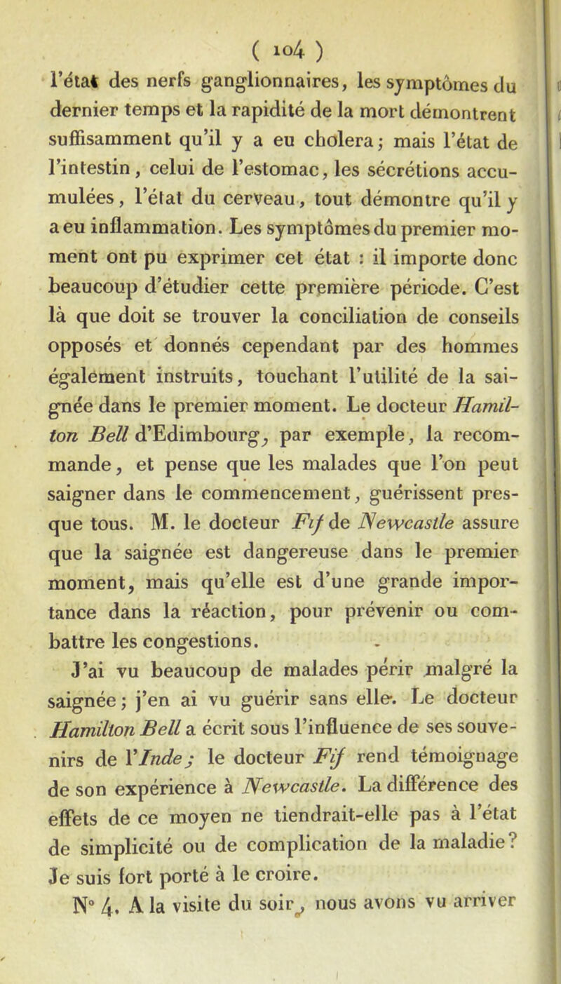 ( ) l’état des nerfs ganglionnaires, les symptômes du dernier temps et la rapidité de la mort démontrent suffisamment qu’il y a eu choiera ; mais l’état de l’intestin, celui de l’estomac, les sécrétions accu- mulées, l’état du cerveau, tout démontre qu’il y a eu inflammation. Les symptômes du premier mo- ment ont pu exprimer cet état : il importe donc beaucoup d’étudier cette première période. C’est là que doit se trouver la conciliation de conseils opposés et donnés cependant par des hommes également instruits, touchant l’ulilité de la sai- gnée dans le premier moment. Le docteur Hamil- ton Bell d’Edimbourg^ par exemple, la recom- mande, et pense que les malades que l’on peut saigner dans le commencement, guérissent pres- que tous. M. le docteur Fif de Newcastle assure que la saignée est dangereuse dans le premier moment, mais qu’elle est d’une grande impor- tance dans la réaction, pour prévenir ou com- battre les congestions. 3’ai vu beaucoup de malades périr malgré la saignée; j’en ai vu guérir sans elle. Le docteur Hamilion Bell a écrit sous l’influence de ses souve- nirs de XInde s le docteur Fij rend témoignage de son expérience à Newcastle. La différence des effets de ce moyen ne tiendrait-elle pas à l’état de simplicité ou de complication de la maladie? Je suis fort porté à le croire. N“ 4- A. la visite du soir^ nous avons vu arriver