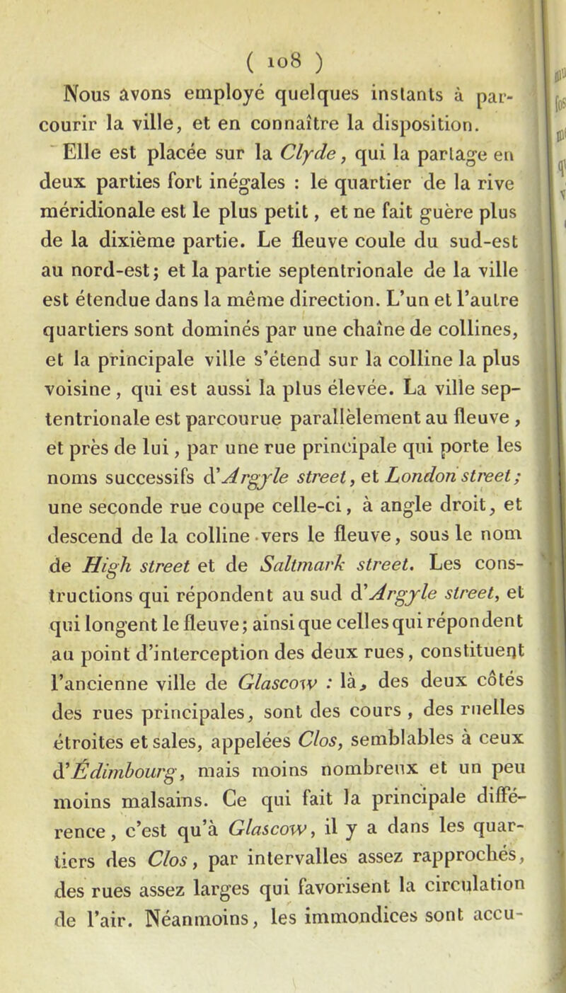 ( ) Nous avons employé quelques instants à par- courir la ville, et en connaître la disposition. Elle est placée sur la Clyde, qui la partage en deux parties fort inégales : le quartier de la rive méridionale est le plus petit, et ne fait guère plus de la dixième partie. Le fleuve coule du sud-est au nord-est; et la partie septentrionale de la ville est étendue dans la même direction. L’un et l’autre quartiers sont dominés par une chaîne de collines, et la principale ville s’étend sur la colline la plus voisine , qui est aussi la plus élevée. La ville sep- tentrionale est parcourue parallèlement au fleuve , et près de lui, par une rue principale qui porte les noms successifs ^Argjle Street, Qi London Street ; une seconde rue coupe celle-ci, à angle droit, et descend de la colline .vers le fleuve, sous le nom de High Street et de Saltmark Street. Les cons- tructions qui répondent au sud à'Argjle Street, et qui longent le fleuve; ainsique celles qui répondent au point d’interception des deux rues, constituent l’ancienne ville de Glascow * là> des deux cotés des rues principales, sont des cours, des ruelles étroites et sales, appelées Clos, semblables à ceux è^Édimhourg, mais moins nombreux et un peu moins malsains. Ce qui fait la principale dilFé- rence, c’est qu’à Glascow, il y a dans les quar- tiers des Clos, par intervalles assez rapprochés, des rues assez larges qui favorisent la circulation de l’air. Néanmoins, les immondices sont accu-