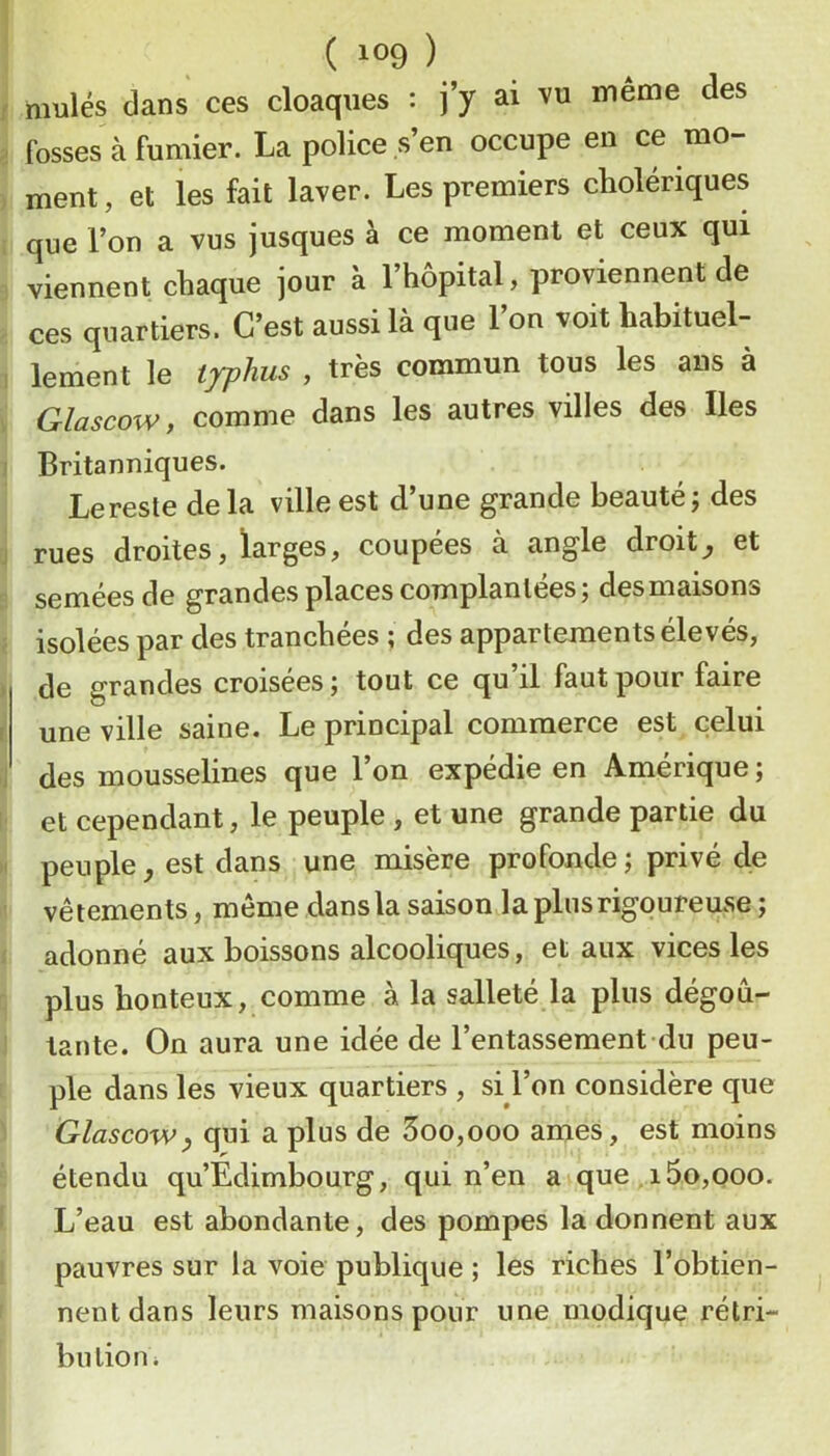 mules dans ces cloaques : j’y ai vu même des ^ fosses à fumier. La police s’en occupe en ce mo- , ment, et les fait laver. Les premiers cholériques que l’on a vus jusques à ce moment et ceux qui viennent chaque jour à l’hôpital, proviennent de ces quartiers. C’est aussi là que l’on voit habituel- 1 lement le typhus , très commun tous les ans à Glascow, comme dans les autres villes des Iles I Britanniques. Le reste delà ville est d’une grande beauté j des J rues droites, larges, coupées à angle droite et semées de grandes places complanlées ; des maisons isolées par des tranchées ; des appartements élevés, > de grandes croisées ; tout ce qu’il faut pour faire F une ville saine. Le principal commerce est celui J des mousselines que l’on expédie en Amérique ; et cependant, le peuple , et une grande partie du M peuple, est dans une misère profonde ; privé de vêtements, même dans la saison la plus rigoureuse ; adonné aux boissons alcooliques, et aux vices les plus honteux, comme à la salleté la plus dégou- ‘ tante. On aura une idée de l’entassement du peu- ple dans les vieux quartiers , si l’on considère que Glascow^ qui a plus de 3oo,ooo âmes, est moins étendu qu’Edimbourg, qui n’en a que i5o,ooo. L’eau est abondante, des pompes la donnent aux pauvres sur la voie publique ; les riches l’obtien- nent dans leurs maisons pour une modique rétri- bution i