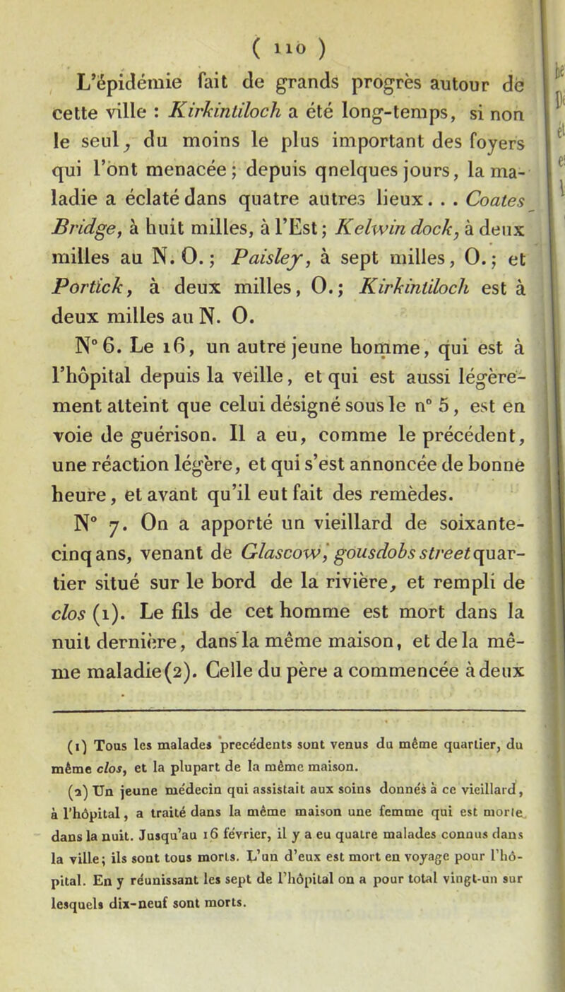 L’épidémie fait de grands progrès autour dé cette ville : Kirkintiloch a été long-temps, si non le senl^ du moins le plus important des foyers qui l’ont menacée; depuis quelques jours, la ma- ladie a éclaté dans quatre autres lieux. . . Coûtes Bridgef à huit milles, à l’Est ; Kelwin dock, à deux milles au N. 0. ; Paisley, à sept milles, 0.; et Portick, à deux milles, 0.; Kirkintiloch est à deux milles au N. 0. N°6. Le i6, un autre jeune homme, qui est à l’hôpital depuis la veille, et qui est aussi légère- ment atteint que celui désigné sous le n° 5, est en voie de guérison. Il a eu, comme le précédent, une réaction légère, et qui s’est annoncée de bonne heure, et avant qu’il eut fait des remèdes. N° 7. On a apporté un vieillard de soixante- cinq ans, venant de Glascow', gousdobs Street (\wdLV- tier situé sur le bord de la rivière, et rempli de clos (1). Le fils de cet homme est mort dans la nuit dernière, dans la même maison, et de la mê- me maladie (2). Celle du père a commencée à deux (i) Tous les malades precedents sont venus du même quartier, du même clos, et la plupart de la même maison, (i) Un jeune médecin qui assistait aux soins donnés à ce vieillard, à l’hôpital, a traité dans la même maison une femme qui est morte, dans la nuit. Jusqu’au i6 février, il y a eu quatre malades connus dans la ville; ils sont tous morts. L’un d’eux est mort eu voyage pour l’iiô- pital. En y réunissant les sept de l’hôpital on a pour total vingt-un sur lesquels dix-neuf sont morts.