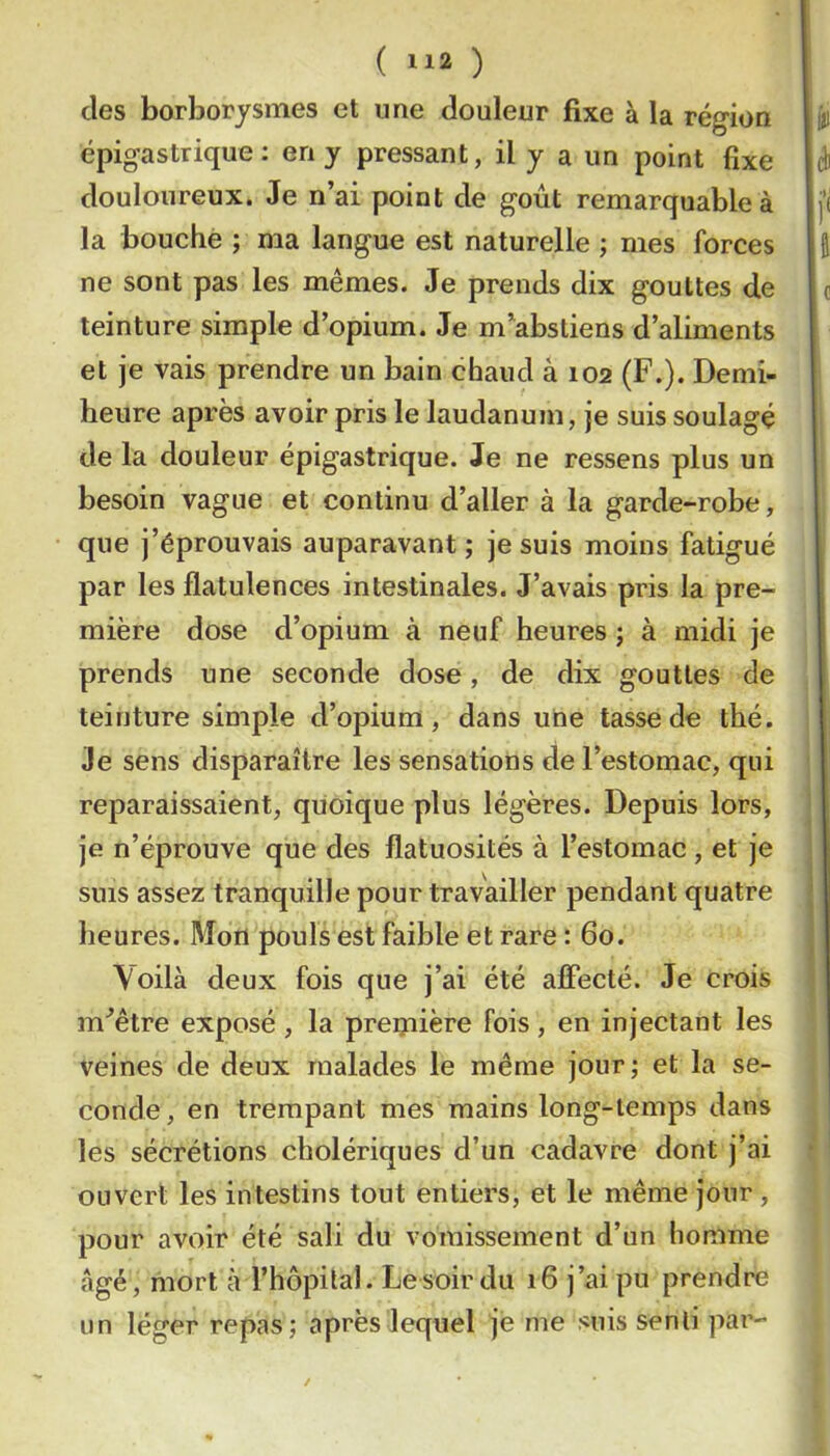 des borborysmes et une douleur fixe à la région épigastrique : en y pressant, il y a un point fixe douloureux. Je n’ai point de goût remarquable à la bouché ; ma langue est naturelle ; mes forces ne sont pas les mêmes. Je prends dix gouttes de teinture simple d’opium. Je m’abstiens d’aliments et je vais prendre un bain chaud à 102 (F.). Demi- heure après avoir pris le laudanum, je suis soulagé de la douleur épigastrique. Je ne ressens plus un besoin vague et continu d’aller à la garde-robe, que j’éprouvais auparavant ; je suis moins fatigué par les flatulences intestinales. J’avais pris la pre- mière dose d’opium à neuf heures ; à midi je prends une seconde dose, de dix gouttes de teinture simple d’opium, dans une tasse de thé. Je sens disparaître les sensations de l’estomac, qui reparaissaient, quoique plus légères. Depuis lors, je n’éprouve que des flatuosités à l’estomac , et je sms assez tranquille pour travailler pendant quatre heures. Mon pouls est faible et rare : 60. \oilà deux fois que j’ai été affecté. Je crois m^être exposé , la preipière fois, en injectant les veines de deux malades le même jour; et la se- conde, en trempant mes mains long-temps dans les sécrétions cholériques d’un cadavre dont j’ai ouvert les intestins tout entiers, et le même jour , pour avoir été sali du vomissement d’un homme âgé, mort à l’hôpital. Le soir du 16 j’ai pu prendre un léger repas; après lequel je me suis senti par-