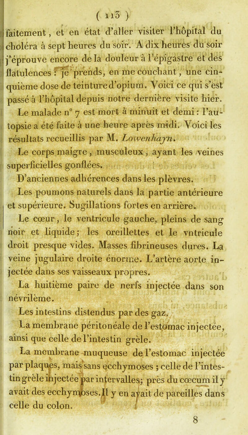 ! faitement, et en état d’aller visiter l’hôpital du ) choléra à sept heures du soir. A dix heures du soir il j’éprouve encore delà douleur à l’épigastre et des ^flatulences f je prends, en me couchant, une cin* quiènie dose de teinture d’opium. Voici ce qui s’est passé à l’hôpital depuis notre dernière visite hier. Le malade n” 7 est mort à minuit et demi : l’au- topsie a été faite à une heure après midi. Voici les résultats recueillis par M. Lowenhajn» Le corps maigre, musculeux, ayant les veines superficielles gonflées. D’anciennes adhérences dans les plèvres. Les poumons naturels dans la partie antérieure et supérieure. Sugillations fortes en arrière. Le cœur, le ventricule gauche, pleins de sang noir et liquide; les oreillettes et le vntricule droit presque vides. Masses fibrineuses dures. La veine jugulaire droite énorme. L’artère aorte in- jectée dans ses vaisseaux propres. La huitième paire de nerfs injectée dans son névrilème. Les intestins distendus par des gaz. La membrane péritonéale de l’estomac injectée, ainsi que celle de l’intestin grêle. La membrane-muqueuse de l’estomac injectée par plaqi^s, mais sans ecchymoses ; celle de l’intes- tin grêle injectée par intervalles; près du cæcum il y avait des ecchynpses. y en aj^ait de pareilles dans celle du colon. 8
