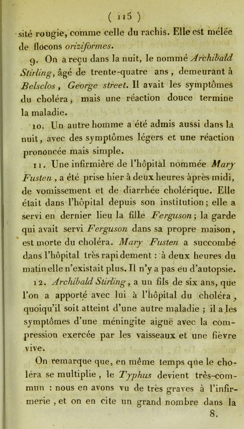 ( *i5 ) site rougie, comme celle du rachis. Elle est mélee de flocons oriziformes. 9. On à reçu dans la nuit, le nommé Archihald Stirling, âgé de trente-quatre ans , demeurant à Belsclos, George Street. Il avait les symptômes du choléra i mais une réaction douce termine la maladie. 10. Un autre homme a été admis aussi dans la nuit, avec des symptômes légers et une réaction prononcée mais simple. 11. Une infirmière de l’hôpital nommée Mary Fusten , a été prise hier à deux heures après midi, de vomissement et de diarrhée cholérique. Elle était dans rhôpilal depuis son institution ; elle a servi en dernier lieu la fille Ferguson] la garde qui avait servi Ferguson dans sa propre maison, * est morte du choléra. Maiy Fusten a succombé dans l’hôpital très rapidement : à deux heures du matin elle n’existait plus. Il n’y a pas eu d’autopsie. 1 2. Archihald Stirling, a un fils de six ans, que l’on a apporté avec lui à l’hôpital du choléra quoiqu’il soit atteint d’une autre maladie ; il a les symptômes d’une méningite aiguë avec la com- pression exercée par les vaisseaux et une fièvre vive. On remarque que, en même temps que le cho- léra se multiplie , le Typhus devient très-com- mun : nous en avons vu de très graves à l’infir- merie , et on en cite un grand nombre dans la