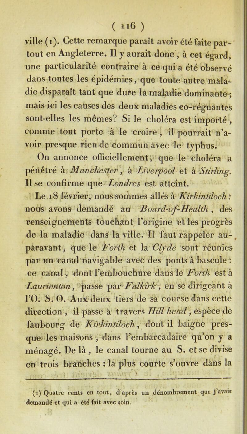 ( ) ville (i). Cette remarque paraît avoir été faite par- tout en Angleterre, Il y aurait donc , à cet égard, une particularité contraire à ce qui a été observé dans toutes les épidémies, que toute autre mala^ die disparaît tant que dure la maladie dominante ; mais ici les causes des deux maladies eo-régnantes sont-elles les memes? Si le choléra est importé , comme tout porte à le croire , il pourrait n’a- voir presque rien de commun avec le tjphus. On annonce officiellement >• que le choléra a pénétré à Manchester , à Liverpool et à Stirling. Use confirme que Londres est atteint. Le i8 février, nous sommes allés à Kirkinlilochi nous avons demandé au Board-of-Health , des renseignements touchant l’origine et les progrès de la maladie dans la ville. Il faut rappeler au- paravant, que le Forth et \di Cljdô sont réunies par un canal navigable avec des ponts à bascule : ce canal-, dont l’embouchure dans lé Forth esta Law'ientbn, -çdiT'Falkirk, en se dirigeant à rO. S. O. Aux deux tiers de sa course dans cette direction , il passe à travers Hill head, espèce de faubourg de Kirldntiloch, dont il baigne pres- que; les maisens , dans l’embarcadaire qu’on y a ménagé. De là , le canal tourne au S. et se divise en trois branches : la plus courte s’ouvre dans la (i) Quatre cent» en tout, d’après un dénombrement que j’avais demandé et qui a été fait avec soin. I