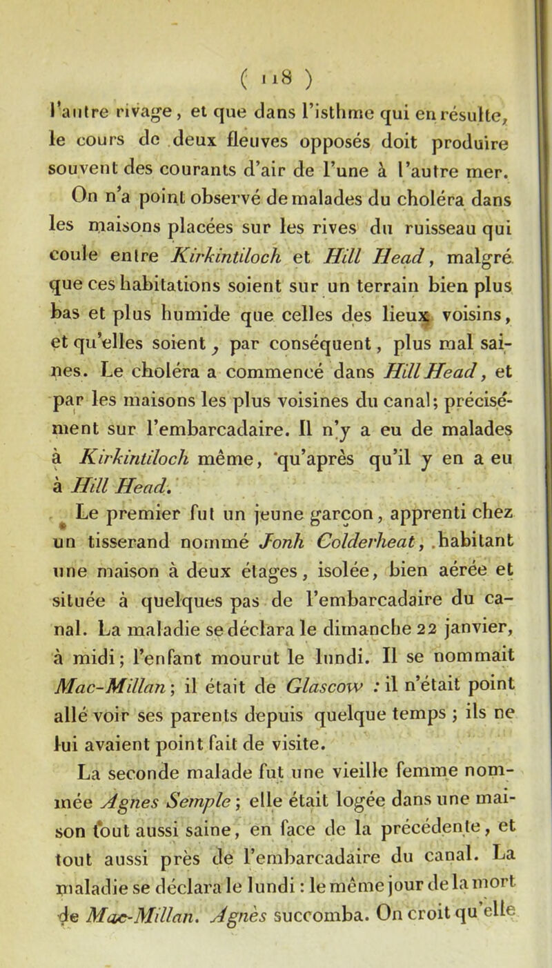 ( ) l’autre rivage, et que dans l’isthme qui en résulte^ le cours de deux fleuves opposés doit produire souvent des courants d’air de l’une à l’autre mer. On n’a point observé de malades du choléra dans les maisons placées sur les rives du ruisseau qui coule entre Kirkintiloch et Hill Head, malgré que ces habitations soient sur un terrain bien plus bas et plus humide que celles des lieuj^ voisins, et qu’elles soient j par conséquent, plus mal sai- nes. Le choléra a commencé dans Hill Head ^ et par les maisons les plus voisines du canal; précisé- ment sur l’embarcadaire. Il n’j a eu de malades à Kirkintiloch même, 'qu’après qu’il y en a eu à Hill Head. ^ Le premier fut un jeune garçon, apprenti chez un tisserand nommé Jonh Colderheaty .habitant une maison à deux étages, isolée, bien aérée et située à quelques pas de l’embarcadaire du ca- nal. La maladie se déclara le dimanche 22 janvier, à midi; l’enfant mourut le lundi. Il se nommait Mac-Millan ; il était de Glascow : il n’était point allé voir ses parents depuis quelque temps ; ils ne lui avaient point fait de visite. La seconde malade fut une vieille femme nom- mée Agnes Semple’, elle était logée dans une mai- son tout aussi saine, en face de la précédente, et tout aussi près de l’embarcadaire du canal. La maladie se déclara le lundi : le même jour de la mort de Mae~Millan. Agnès succomba. On croit qu elle