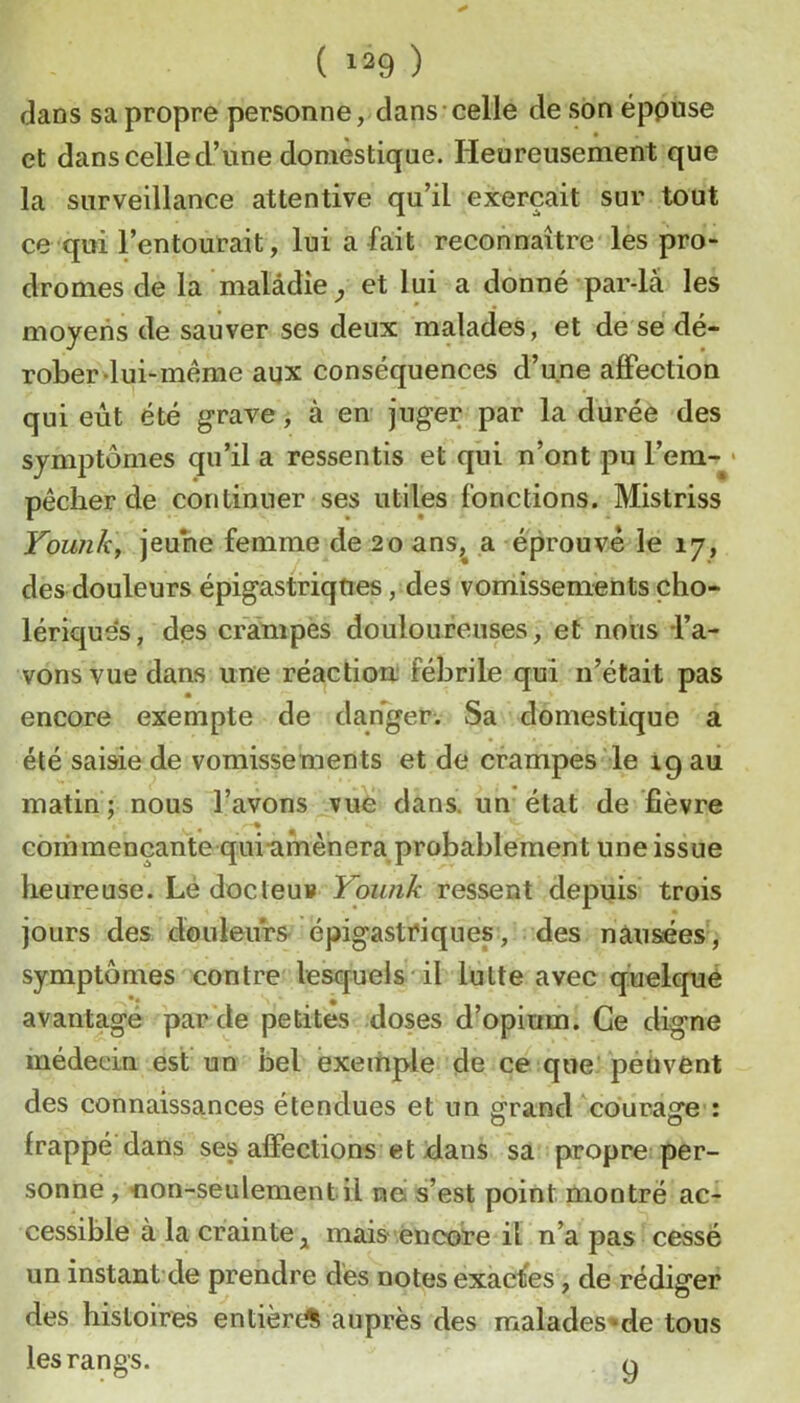 dans sa propre personne, dans celle de son éppuse et dans celle d’une domestique. Heureusement que la surveillance attentive qu’il exerçait sur tout ce qui l’entourait, lui a fait reconnaître les pro- dromes de la malâdîe ^ et lui a donné par-lâ les moyens de sauver ses deux malades, et de se dé- rober-lui-même aux conséquences d’une affection qui eut été grave, à en juger par la durée des symptômes qu’il a ressentis et qui n’ont pu l’em-* pêcher de continuer ses utiles fonctions. Mistriss Younk, jeune femme de 20 ans,^ a éprouve le 17, des douleurs épigastriques, des vomissements cho- lériques, des crampes douloureuses, et nous -l’a- vons vue dans une réactiou' fébrile qui n’était pas encore exempte de danger. Sa domestique a été saisie de vomissements et de crampes le ig au matin ; nous l’avons vue dans, un état de fièvre commençante qui-afnènera probablement une issue heureuse. Lé docleuv Yoimk ressent depuis trois jours des douleurs épigastriques, des nausées, symptômes contre lesquels il lutte avec quelcpjié avantage par de petites doses d’opium. Ce digne médeein est un bel exemple de ce que peuvent des connaissances étendues et un ^rand coura^re : O O frappé dans ses affections et dans sa propre per- sonne , 1100-560160160111 nei s’est point montré ac- cessible à la crainte mais .encore il n’a pas cessé un instant'de prendre des notes exactes, de rédiger des histoires entière^ auprès des malades-^de tous les rangs. q